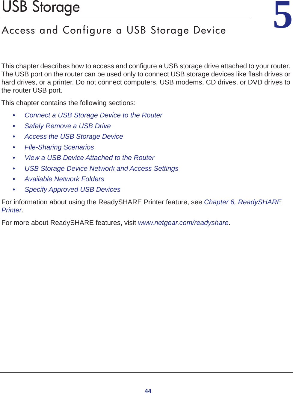 4455.   USB StorageAccess and Configure a USB Storage DeviceThis chapter describes how to access and configure a USB storage drive attached to your router. The USB port on the router can be used only to connect USB storage devices like flash drives or hard drives, or a printer. Do not connect computers, USB modems, CD drives, or DVD drives to the router USB port.This chapter contains the following sections:•     Connect a USB Storage Device to the Router •     Safely Remove a USB Drive •     Access the USB Storage Device •     File-Sharing Scenarios  •     View a USB Device Attached to the Router  •     USB Storage Device Network and Access Settings  •     Available Network Folders •     Specify Approved USB Devices For information about using the ReadySHARE Printer feature, see Chapter 6, ReadySHARE Printer.For more about ReadySHARE features, visit www.netgear.com/readyshare. 