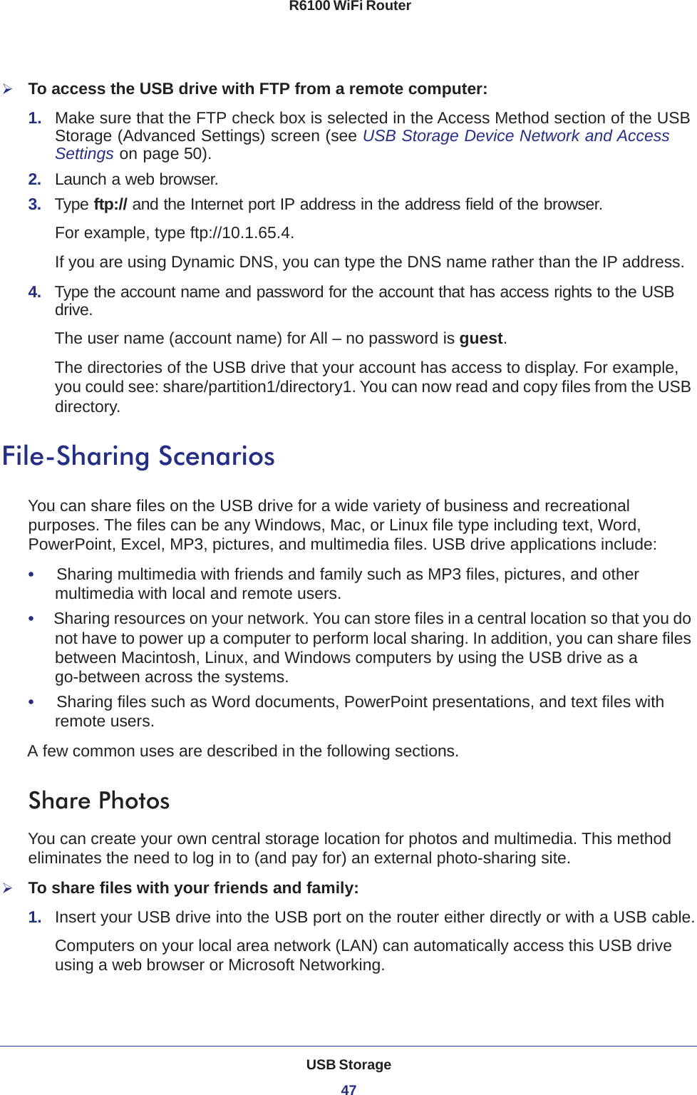 USB Storage47 R6100 WiFi RouterTo access the USB drive with FTP from a remote computer:1.  Make sure that the FTP check box is selected in the Access Method section of the USB Storage (Advanced Settings) screen (see USB Storage Device Network and Access Settings on page  50).2.  Launch a web browser.3.  Type ftp:// and the Internet port IP address in the address field of the browser. For example, type ftp://10.1.65.4. If you are using Dynamic DNS, you can type the DNS name rather than the IP address.4.  Type the account name and password for the account that has access rights to the USB drive. The user name (account name) for All – no password is guest. The directories of the USB drive that your account has access to display. For example, you could see: share/partition1/directory1. You can now read and copy files from the USB directory.File-Sharing ScenariosYou can share files on the USB drive for a wide variety of business and recreational purposes. The files can be any Windows, Mac, or Linux file type including text, Word, PowerPoint, Excel, MP3, pictures, and multimedia files. USB drive applications include:•     Sharing multimedia with friends and family such as MP3 files, pictures, and other multimedia with local and remote users.•     Sharing resources on your network. You can store files in a central location so that you do not have to power up a computer to perform local sharing. In addition, you can share files between Macintosh, Linux, and Windows computers by using the USB drive as a go-between across the systems.•     Sharing files such as Word documents, PowerPoint presentations, and text files with remote users.A few common uses are described in the following sections.Share Photos You can create your own central storage location for photos and multimedia. This method eliminates the need to log in to (and pay for) an external photo-sharing site.To share files with your friends and family:1.  Insert your USB drive into the USB port on the router either directly or with a USB cable.Computers on your local area network (LAN) can automatically access this USB drive using a web browser or Microsoft Networking.