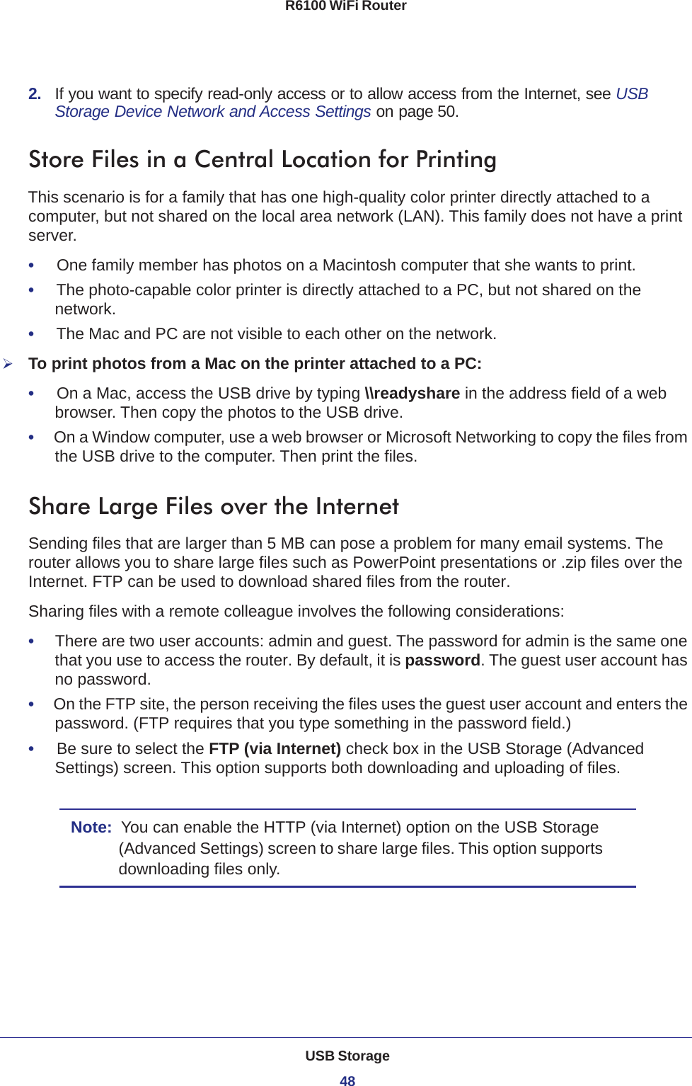 USB Storage48R6100 WiFi Router 2.  If you want to specify read-only access or to allow access from the Internet, see USB Storage Device Network and Access Settings on page 50.Store Files in a Central Location for PrintingThis scenario is for a family that has one high-quality color printer directly attached to a computer, but not shared on the local area network (LAN). This family does not have a print server.•     One family member has photos on a Macintosh computer that she wants to print.•     The photo-capable color printer is directly attached to a PC, but not shared on the network.•     The Mac and PC are not visible to each other on the network.To print photos from a Mac on the printer attached to a PC:•     On a Mac, access the USB drive by typing \\readyshare in the address field of a web browser. Then copy the photos to the USB drive.•     On a Window computer, use a web browser or Microsoft Networking to copy the files from the USB drive to the computer. Then print the files.Share Large Files over the InternetSending files that are larger than 5 MB can pose a problem for many email systems. The router allows you to share large files such as PowerPoint presentations or .zip files over the Internet. FTP can be used to download shared files from the router.Sharing files with a remote colleague involves the following considerations:•     There are two user accounts: admin and guest. The password for admin is the same one that you use to access the router. By default, it is password. The guest user account has no password.•     On the FTP site, the person receiving the files uses the guest user account and enters the password. (FTP requires that you type something in the password field.)•     Be sure to select the FTP (via Internet) check box in the USB Storage (Advanced Settings) screen. This option supports both downloading and uploading of files. Note:  You can enable the HTTP (via Internet) option on the USB Storage (Advanced Settings) screen to share large files. This option supports downloading files only.