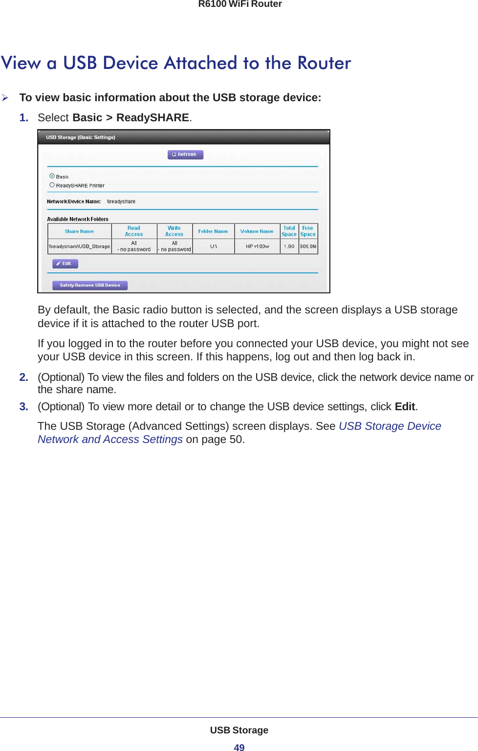 USB Storage49 R6100 WiFi RouterView a USB Device Attached to the RouterTo view basic information about the USB storage device:1.  Select Basic &gt; ReadySHARE. By default, the Basic radio button is selected, and the screen displays a USB storage device if it is attached to the router USB port.If you logged in to the router before you connected your USB device, you might not see your USB device in this screen. If this happens, log out and then log back in.2.  (Optional) To view the files and folders on the USB device, click the network device name or the share name.3.  (Optional) To view more detail or to change the USB device settings, click Edit. The USB Storage (Advanced Settings) screen displays. See USB Storage Device Network and Access Settings on page  50.