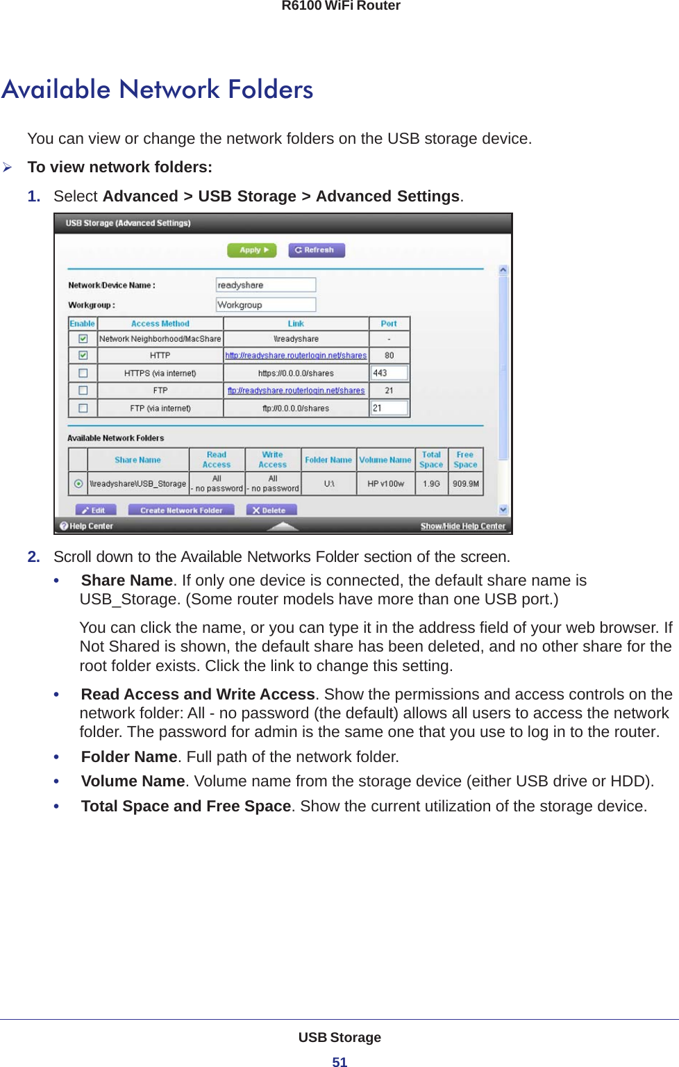 USB Storage51 R6100 WiFi RouterAvailable Network FoldersYou can view or change the network folders on the USB storage device.To view network folders:1.  Select Advanced &gt; USB Storage &gt; Advanced Settings.2.  Scroll down to the Available Networks Folder section of the screen.•     Share Name. If only one device is connected, the default share name is USB_Storage. (Some router models have more than one USB port.)You can click the name, or you can type it in the address field of your web browser. If Not Shared is shown, the default share has been deleted, and no other share for the root folder exists. Click the link to change this setting.•     Read Access and Write Access. Show the permissions and access controls on the network folder: All - no password (the default) allows all users to access the network folder. The password for admin is the same one that you use to log in to the router.•     Folder Name. Full path of the network folder. •     Volume Name. Volume name from the storage device (either USB drive or HDD).•     Total Space and Free Space. Show the current utilization of the storage device.