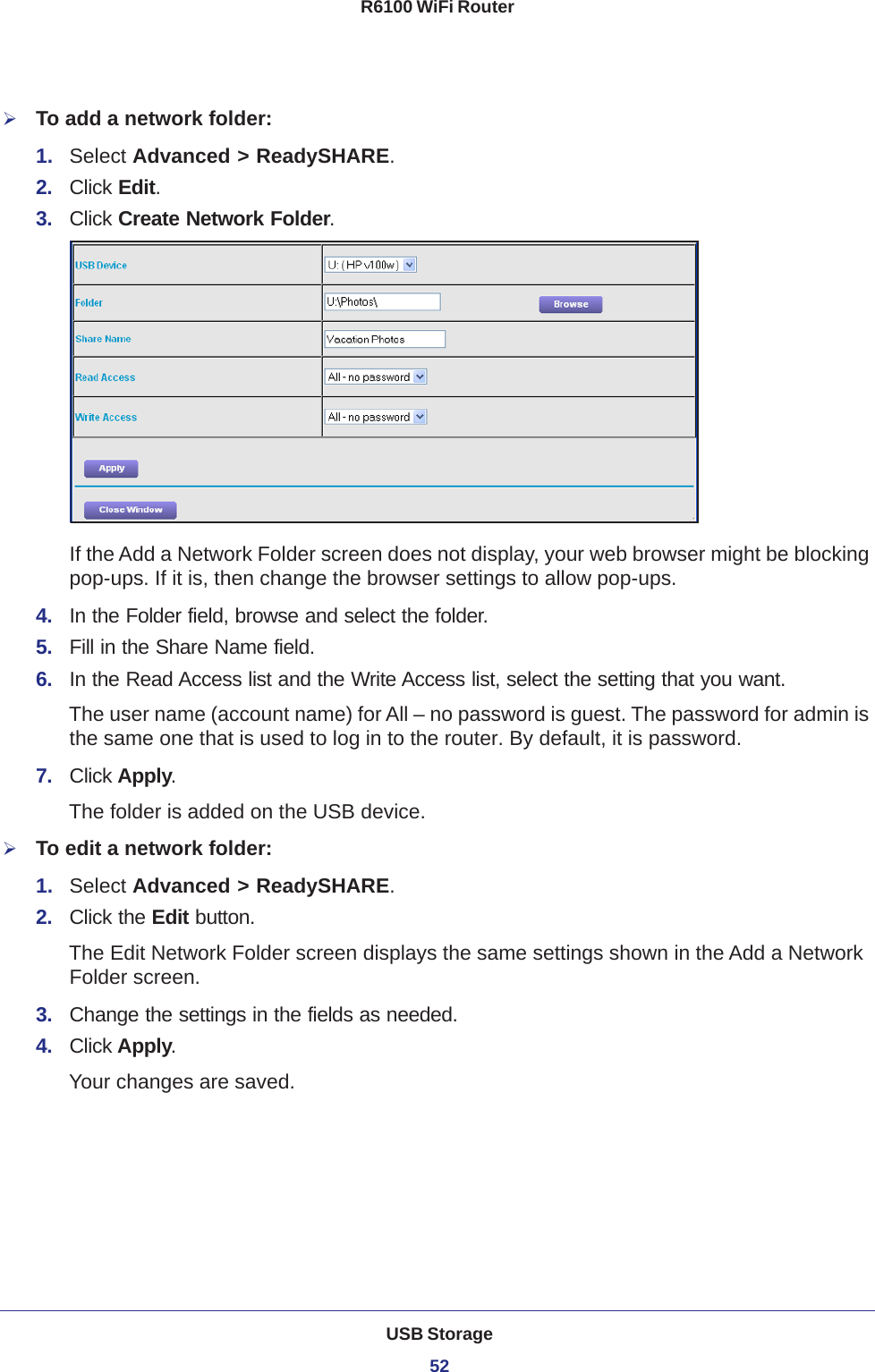 USB Storage52R6100 WiFi Router To add a network folder:1.  Select Advanced &gt; ReadySHARE.2.  Click Edit.3.  Click Create Network Folder.If the Add a Network Folder screen does not display, your web browser might be blocking pop-ups. If it is, then change the browser settings to allow pop-ups. 4.  In the Folder field, browse and select the folder. 5.  Fill in the Share Name field. 6.  In the Read Access list and the Write Access list, select the setting that you want.The user name (account name) for All – no password is guest. The password for admin is the same one that is used to log in to the router. By default, it is password.7.  Click Apply.The folder is added on the USB device.To edit a network folder:1.  Select Advanced &gt; ReadySHARE.2.  Click the Edit button.The Edit Network Folder screen displays the same settings shown in the Add a Network Folder screen.3.  Change the settings in the fields as needed.4.  Click Apply.Your changes are saved.