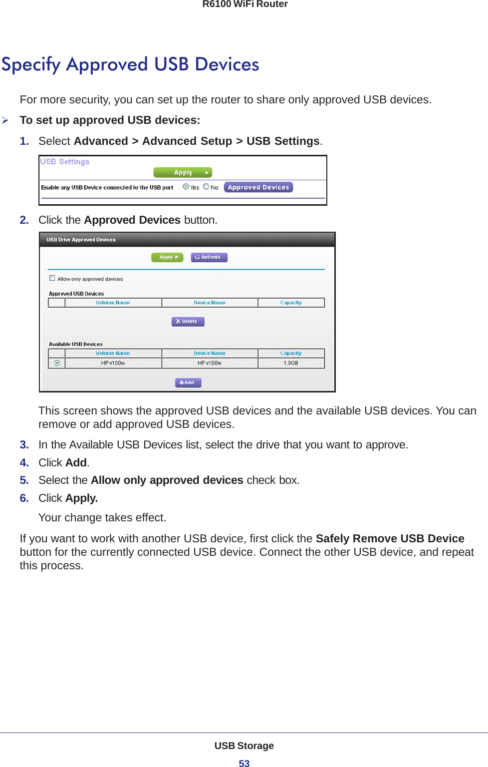 USB Storage53 R6100 WiFi RouterSpecify Approved USB DevicesFor more security, you can set up the router to share only approved USB devices. To set up approved USB devices:1.  Select Advanced &gt; Advanced Setup &gt; USB Settings.2.  Click the Approved Devices button. This screen shows the approved USB devices and the available USB devices. You can remove or add approved USB devices.3.  In the Available USB Devices list, select the drive that you want to approve.4.  Click Add.5.  Select the Allow only approved devices check box.6.  Click Apply.Your change takes effect.If you want to work with another USB device, first click the Safely Remove USB Device button for the currently connected USB device. Connect the other USB device, and repeat this process.