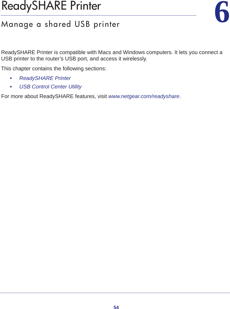 5466.   ReadySHARE PrinterManage a shared USB printerReadySHARE Printer is compatible with Macs and Windows computers. It lets you connect a USB printer to the router’s USB port, and access it wirelessly. This chapter contains the following sections:•     ReadySHARE Printer •     USB Control Center Utility For more about ReadySHARE features, visit www.netgear.com/readyshare. 