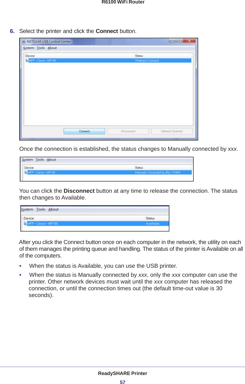 ReadySHARE Printer57 R6100 WiFi Router6.  Select the printer and click the Connect button.Once the connection is established, the status changes to Manually connected by xxx.You can click the Disconnect button at any time to release the connection. The status then changes to Available.After you click the Connect button once on each computer in the network, the utility on each of them manages the printing queue and handling. The status of the printer is Available on all of the computers.•     When the status is Available, you can use the USB printer.•     When the status is Manually connected by xxx, only the xxx computer can use the printer. Other network devices must wait until the xxx computer has released the connection, or until the connection times out (the default time-out value is 30 seconds).