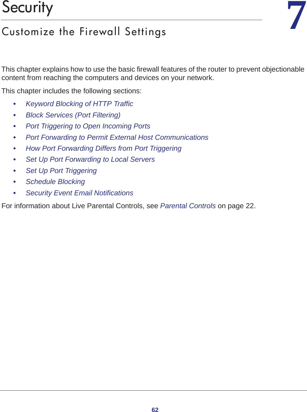 6277.   SecurityCustomize the Firewall SettingsThis chapter explains how to use the basic firewall features of the router to prevent objectionable content from reaching the computers and devices on your network. This chapter includes the following sections:•     Keyword Blocking of HTTP Traffic •     Block Services (Port Filtering) •     Port Triggering to Open Incoming Ports •     Port Forwarding to Permit External Host Communications •     How Port Forwarding Differs from Port Triggering •     Set Up Port Forwarding to Local Servers •     Set Up Port Triggering •     Schedule Blocking •     Security Event Email Notifications For information about Live Parental Controls, see Parental Controls on page  22.