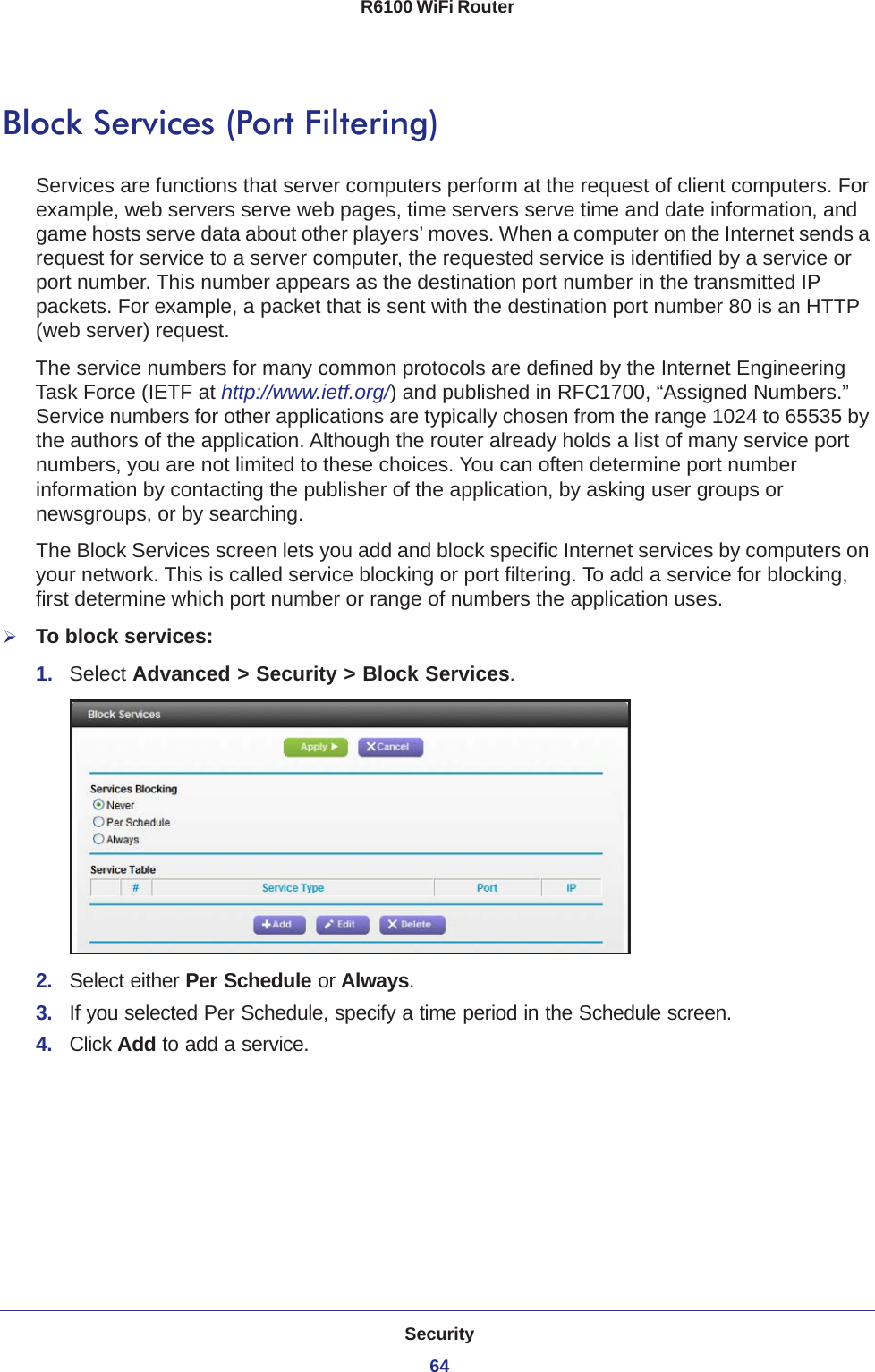 Security64R6100 WiFi Router Block Services (Port Filtering)Services are functions that server computers perform at the request of client computers. For example, web servers serve web pages, time servers serve time and date information, and game hosts serve data about other players’ moves. When a computer on the Internet sends a request for service to a server computer, the requested service is identified by a service or port number. This number appears as the destination port number in the transmitted IP packets. For example, a packet that is sent with the destination port number 80 is an HTTP (web server) request. The service numbers for many common protocols are defined by the Internet Engineering Task Force (IETF at http://www.ietf.org/) and published in RFC1700, “Assigned Numbers.” Service numbers for other applications are typically chosen from the range 1024 to 65535 by the authors of the application. Although the router already holds a list of many service port numbers, you are not limited to these choices. You can often determine port number information by contacting the publisher of the application, by asking user groups or newsgroups, or by searching.The Block Services screen lets you add and block specific Internet services by computers on your network. This is called service blocking or port filtering. To add a service for blocking, first determine which port number or range of numbers the application uses. To block services:1.  Select Advanced &gt; Security &gt; Block Services.2.  Select either Per Schedule or Always.3.  If you selected Per Schedule, specify a time period in the Schedule screen.4.  Click Add to add a service. 