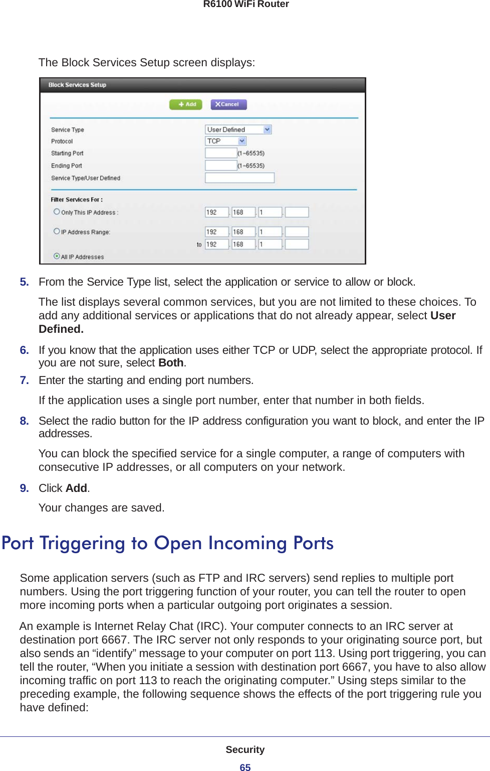 Security65 R6100 WiFi RouterThe Block Services Setup screen displays:5.  From the Service Type list, select the application or service to allow or block. The list displays several common services, but you are not limited to these choices. To add any additional services or applications that do not already appear, select User Defined.6.  If you know that the application uses either TCP or UDP, select the appropriate protocol. If you are not sure, select Both.7.  Enter the starting and ending port numbers. If the application uses a single port number, enter that number in both fields.8.  Select the radio button for the IP address configuration you want to block, and enter the IP addresses. You can block the specified service for a single computer, a range of computers with consecutive IP addresses, or all computers on your network.9.  Click Add.Your changes are saved. Port Triggering to Open Incoming PortsSome application servers (such as FTP and IRC servers) send replies to multiple port numbers. Using the port triggering function of your router, you can tell the router to open more incoming ports when a particular outgoing port originates a session.An example is Internet Relay Chat (IRC). Your computer connects to an IRC server at destination port 6667. The IRC server not only responds to your originating source port, but also sends an “identify” message to your computer on port 113. Using port triggering, you can tell the router, “When you initiate a session with destination port 6667, you have to also allow incoming traffic on port 113 to reach the originating computer.” Using steps similar to the preceding example, the following sequence shows the effects of the port triggering rule you have defined: