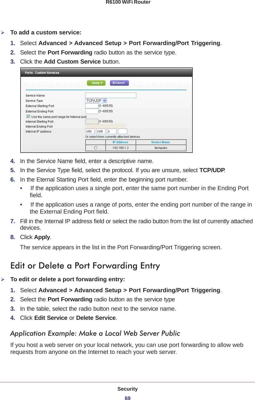 Security69 R6100 WiFi RouterTo add a custom service:1.  Select Advanced &gt; Advanced Setup &gt; Port Forwarding/Port Triggering.2.  Select the Port Forwarding radio button as the service type.3.  Click the Add Custom Service button.4.  In the Service Name field, enter a descriptive name. 5.  In the Service Type field, select the protocol. If you are unsure, select TCP/UDP.6.  In the Eternal Starting Port field, enter the beginning port number. •     If the application uses a single port, enter the same port number in the Ending Port field.•     If the application uses a range of ports, enter the ending port number of the range in the External Ending Port field.7.  Fill in the Internal IP address field or select the radio button from the list of currently attached devices.8.  Click Apply. The service appears in the list in the Port Forwarding/Port Triggering screen.Edit or Delete a Port Forwarding EntryTo edit or delete a port forwarding entry:1.  Select Advanced &gt; Advanced Setup &gt; Port Forwarding/Port Triggering.2.  Select the Port Forwarding radio button as the service type3.  In the table, select the radio button next to the service name.4.  Click Edit Service or Delete Service.Application Example: Make a Local Web Server PublicIf you host a web server on your local network, you can use port forwarding to allow web requests from anyone on the Internet to reach your web server. 