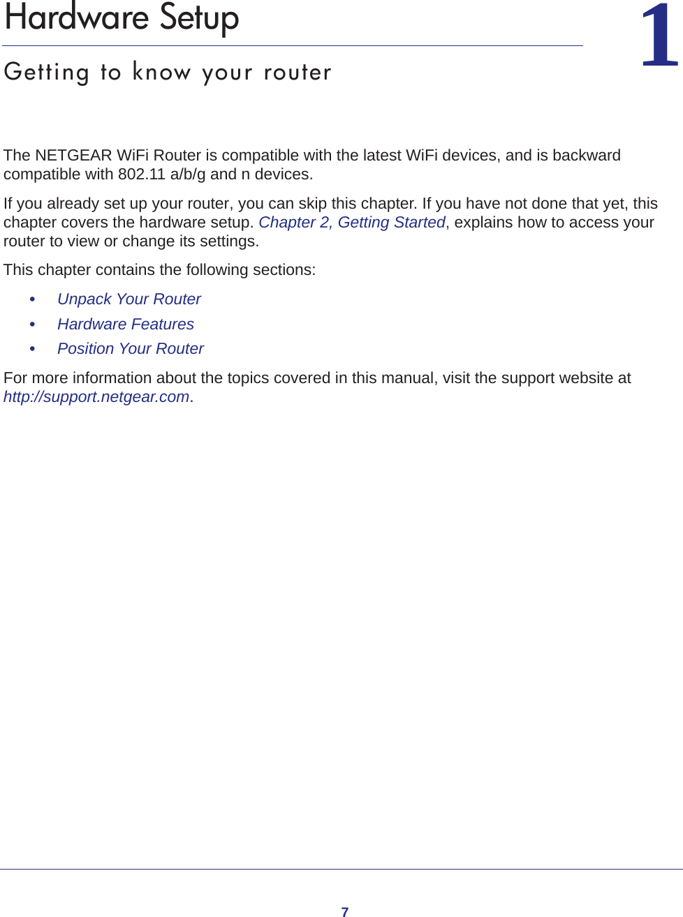 711.   Hardware SetupGetting to know your routerThe NETGEAR WiFi Router is compatible with the latest WiFi devices, and is backward compatible with 802.11 a/b/g and n devices. If you already set up your router, you can skip this chapter. If you have not done that yet, this chapter covers the hardware setup. Chapter 2, Getting Started, explains how to access your router to view or change its settings.This chapter contains the following sections:•     Unpack Your Router •     Hardware Features •     Position Your Router For more information about the topics covered in this manual, visit the support website at http://support.netgear.com.