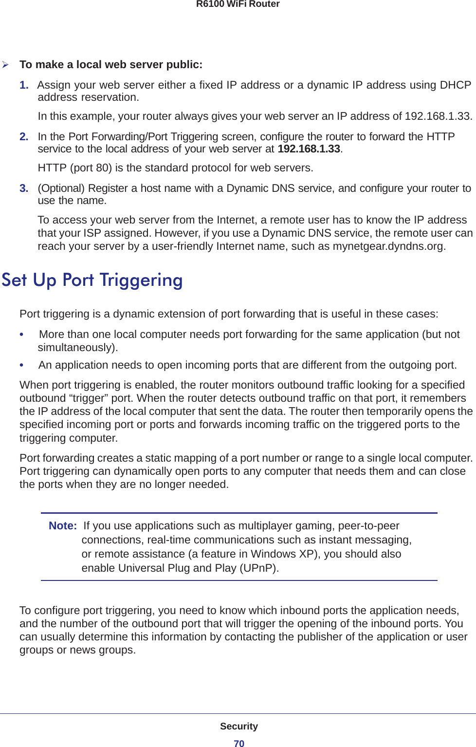 Security70R6100 WiFi Router To make a local web server public:1.  Assign your web server either a fixed IP address or a dynamic IP address using DHCP address reservation. In this example, your router always gives your web server an IP address of 192.168.1.33. 2.  In the Port Forwarding/Port Triggering screen, configure the router to forward the HTTP service to the local address of your web server at 192.168.1.33. HTTP (port 80) is the standard protocol for web servers.3.  (Optional) Register a host name with a Dynamic DNS service, and configure your router to use the name. To access your web server from the Internet, a remote user has to know the IP address that your ISP assigned. However, if you use a Dynamic DNS service, the remote user can reach your server by a user-friendly Internet name, such as mynetgear.dyndns.org.Set Up Port TriggeringPort triggering is a dynamic extension of port forwarding that is useful in these cases:•     More than one local computer needs port forwarding for the same application (but not simultaneously).•     An application needs to open incoming ports that are different from the outgoing port.When port triggering is enabled, the router monitors outbound traffic looking for a specified outbound “trigger” port. When the router detects outbound traffic on that port, it remembers the IP address of the local computer that sent the data. The router then temporarily opens the specified incoming port or ports and forwards incoming traffic on the triggered ports to the triggering computer. Port forwarding creates a static mapping of a port number or range to a single local computer. Port triggering can dynamically open ports to any computer that needs them and can close the ports when they are no longer needed.Note:  If you use applications such as multiplayer gaming, peer-to-peer connections, real-time communications such as instant messaging, or remote assistance (a feature in Windows XP), you should also enable Universal Plug and Play (UPnP).To configure port triggering, you need to know which inbound ports the application needs, and the number of the outbound port that will trigger the opening of the inbound ports. You can usually determine this information by contacting the publisher of the application or user groups or news groups.