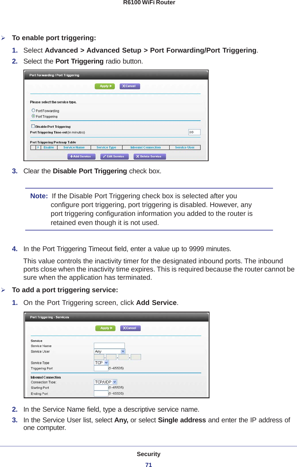 Security71 R6100 WiFi RouterTo enable port triggering: 1.  Select Advanced &gt; Advanced Setup &gt; Port Forwarding/Port Triggering.2.  Select the Port Triggering radio button.3.  Clear the Disable Port Triggering check box.Note:  If the Disable Port Triggering check box is selected after you configure port triggering, port triggering is disabled. However, any port triggering configuration information you added to the router is retained even though it is not used.4.  In the Port Triggering Timeout field, enter a value up to 9999 minutes. This value controls the inactivity timer for the designated inbound ports. The inbound ports close when the inactivity time expires. This is required because the router cannot be sure when the application has terminated.To add a port triggering service:1.  On the Port Triggering screen, click Add Service.2.  In the Service Name field, type a descriptive service name. 3.  In the Service User list, select Any, or select Single address and enter the IP address of one computer.