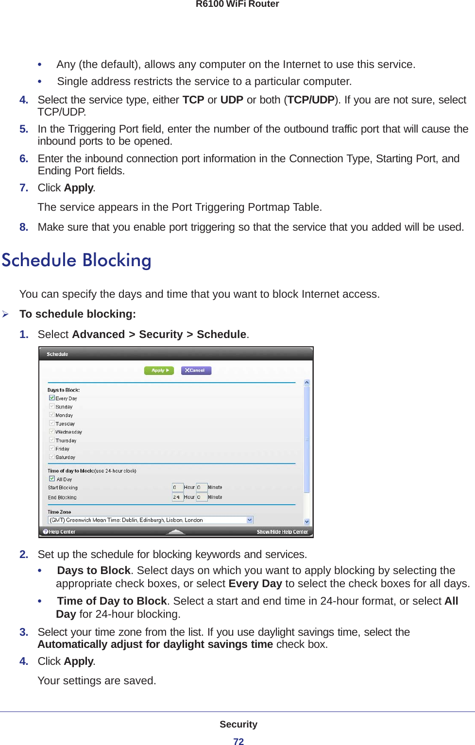 Security72R6100 WiFi Router •     Any (the default), allows any computer on the Internet to use this service. •     Single address restricts the service to a particular computer. 4.  Select the service type, either TCP or UDP or both (TCP/UDP). If you are not sure, select TCP/UDP.5.  In the Triggering Port field, enter the number of the outbound traffic port that will cause the inbound ports to be opened. 6.  Enter the inbound connection port information in the Connection Type, Starting Port, and Ending Port fields.7.  Click Apply.The service appears in the Port Triggering Portmap Table. 8.  Make sure that you enable port triggering so that the service that you added will be used.Schedule BlockingYou can specify the days and time that you want to block Internet access.To schedule blocking:1.  Select Advanced &gt; Security &gt; Schedule.2.  Set up the schedule for blocking keywords and services.•     Days to Block. Select days on which you want to apply blocking by selecting the appropriate check boxes, or select Every Day to select the check boxes for all days. •     Time of Day to Block. Select a start and end time in 24-hour format, or select All Day for 24-hour blocking. 3.  Select your time zone from the list. If you use daylight savings time, select the Automatically adjust for daylight savings time check box. 4.  Click Apply. Your settings are saved.