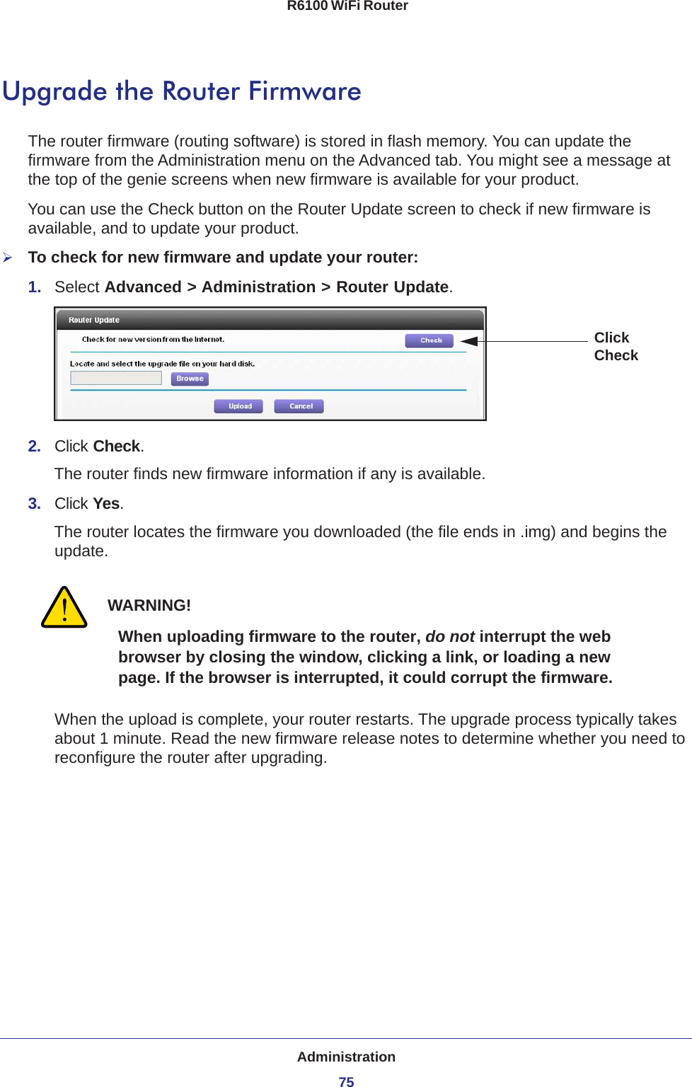 Administration75 R6100 WiFi RouterUpgrade the Router FirmwareThe router firmware (routing software) is stored in flash memory. You can update the firmware from the Administration menu on the Advanced tab. You might see a message at the top of the genie screens when new firmware is available for your product.You can use the Check button on the Router Update screen to check if new firmware is available, and to update your product. To check for new firmware and update your router:1.  Select Advanced &gt; Administration &gt; Router Update. Click Check2.  Click Check.The router finds new firmware information if any is available.3.  Click Yes.The router locates the firmware you downloaded (the file ends in .img) and begins the update. WARNING!When uploading firmware to the router, do not interrupt the web browser by closing the window, clicking a link, or loading a new page. If the browser is interrupted, it could corrupt the firmware.When the upload is complete, your router restarts. The upgrade process typically takes about 1 minute. Read the new firmware release notes to determine whether you need to reconfigure the router after upgrading.