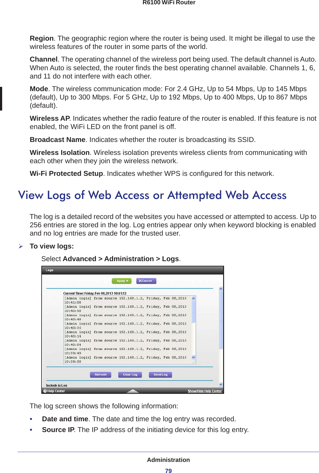 Administration79 R6100 WiFi RouterRegion. The geographic region where the router is being used. It might be illegal to use the wireless features of the router in some parts of the world.Channel. The operating channel of the wireless port being used. The default channel is Auto. When Auto is selected, the router finds the best operating channel available. Channels 1, 6, and 11 do not interfere with each other. Mode. The wireless communication mode: For 2.4 GHz, Up to 54 Mbps, Up to 145 Mbps (default), Up to 300 Mbps. For 5 GHz, Up to 192 Mbps, Up to 400 Mbps, Up to 867 Mbps (default).Wireless AP. Indicates whether the radio feature of the router is enabled. If this feature is not enabled, the WiFi LED on the front panel is off.Broadcast Name. Indicates whether the router is broadcasting its SSID.Wireless Isolation. Wireless isolation prevents wireless clients from communicating with each other when they join the wireless network.Wi-Fi Protected Setup. Indicates whether WPS is configured for this network.View Logs of Web Access or Attempted Web AccessThe log is a detailed record of the websites you have accessed or attempted to access. Up to 256  entries are stored in the log. Log entries appear only when keyword blocking is enabled and no log entries are made for the trusted user.To view logs:Select Advanced &gt; Administration &gt; Logs.The log screen shows the following information:•     Date and time. The date and time the log entry was recorded.•     Source IP. The IP address of the initiating device for this log entry.