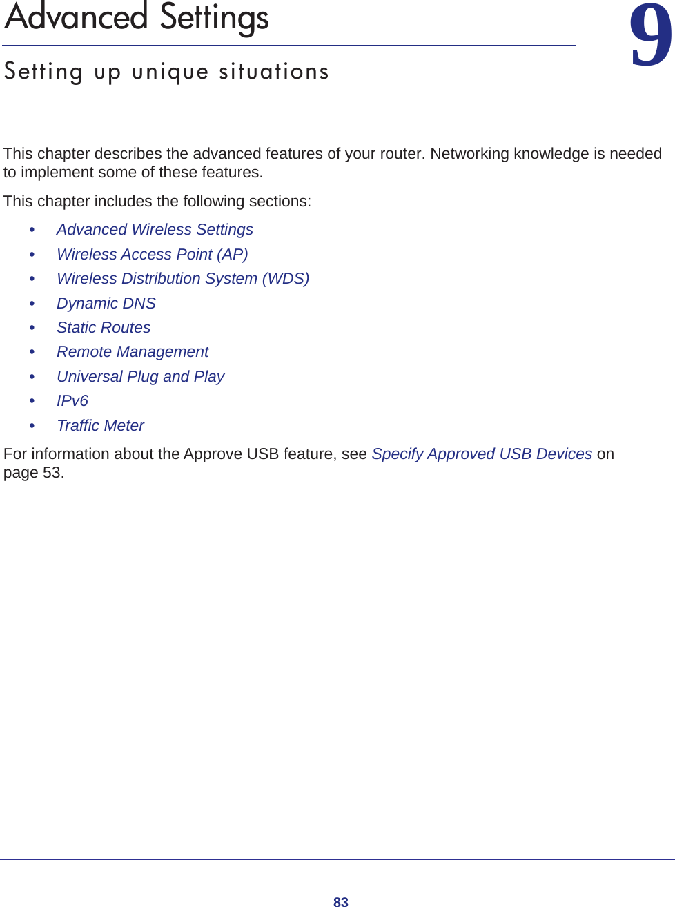 8399.   Advanced SettingsSetting up unique situationsThis chapter describes the advanced features of your router. Networking knowledge is needed to implement some of these features. This chapter includes the following sections:•     Advanced Wireless Settings •     Wireless Access Point (AP) •     Wireless Distribution System (WDS) •     Dynamic DNS •     Static Routes •     Remote Management •     Universal Plug and Play •     IPv6 •     Traffic Meter For information about the Approve USB feature, see Specify Approved USB Devices on page  53.