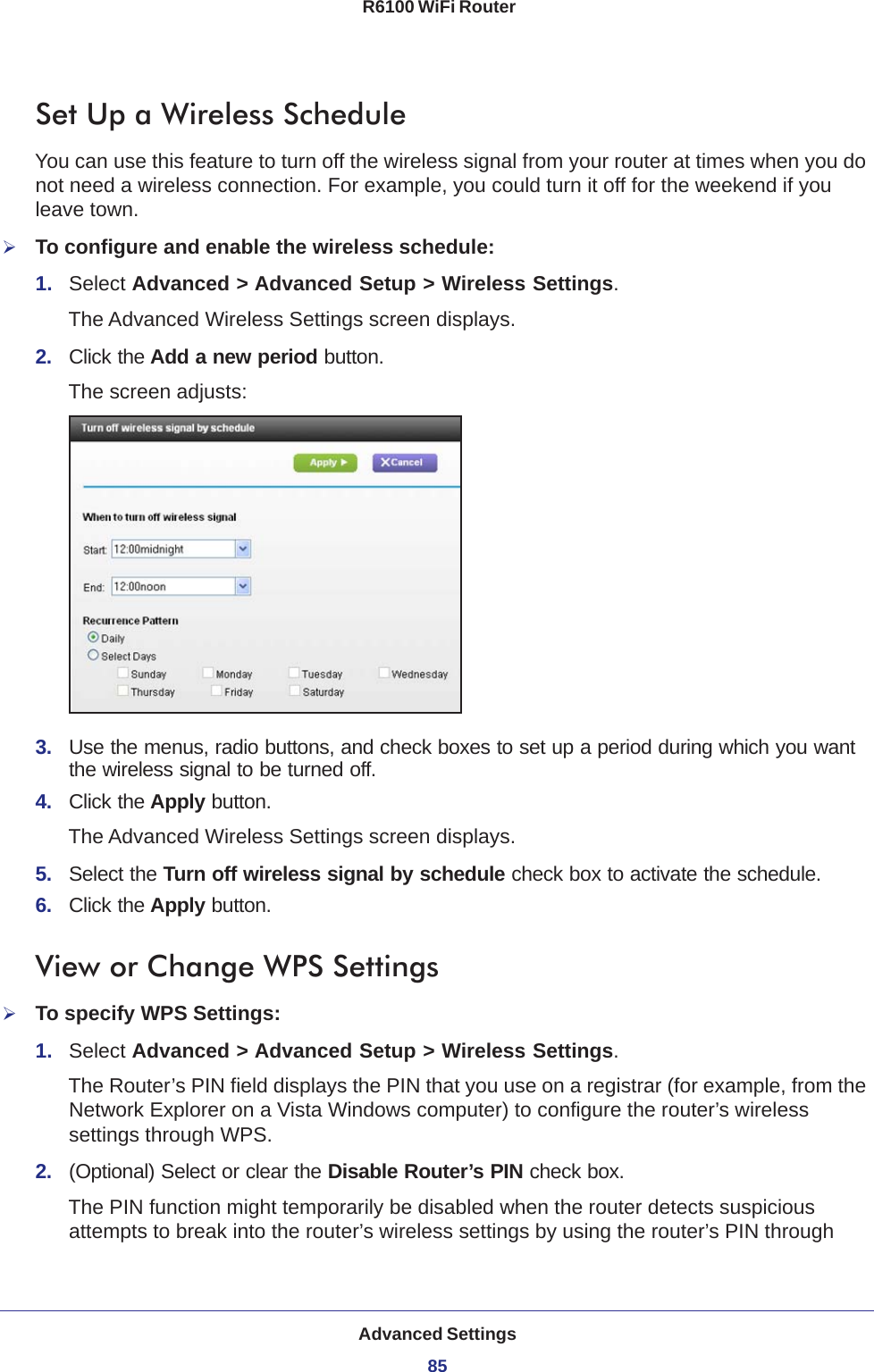 Advanced Settings85 R6100 WiFi RouterSet Up a Wireless ScheduleYou can use this feature to turn off the wireless signal from your router at times when you do not need a wireless connection. For example, you could turn it off for the weekend if you leave town.To configure and enable the wireless schedule:1.  Select Advanced &gt; Advanced Setup &gt; Wireless Settings.The Advanced Wireless Settings screen displays.2.  Click the Add a new period button.The screen adjusts:3.  Use the menus, radio buttons, and check boxes to set up a period during which you want the wireless signal to be turned off.4.  Click the Apply button.The Advanced Wireless Settings screen displays.5.  Select the Turn off wireless signal by schedule check box to activate the schedule.6.  Click the Apply button.View or Change WPS SettingsTo specify WPS Settings:1.  Select Advanced &gt; Advanced Setup &gt; Wireless Settings.The Router’s PIN field displays the PIN that you use on a registrar (for example, from the Network Explorer on a Vista Windows computer) to configure the router’s wireless settings through WPS. 2.  (Optional) Select or clear the Disable Router’s PIN check box.The PIN function might temporarily be disabled when the router detects suspicious attempts to break into the router’s wireless settings by using the router’s PIN through 