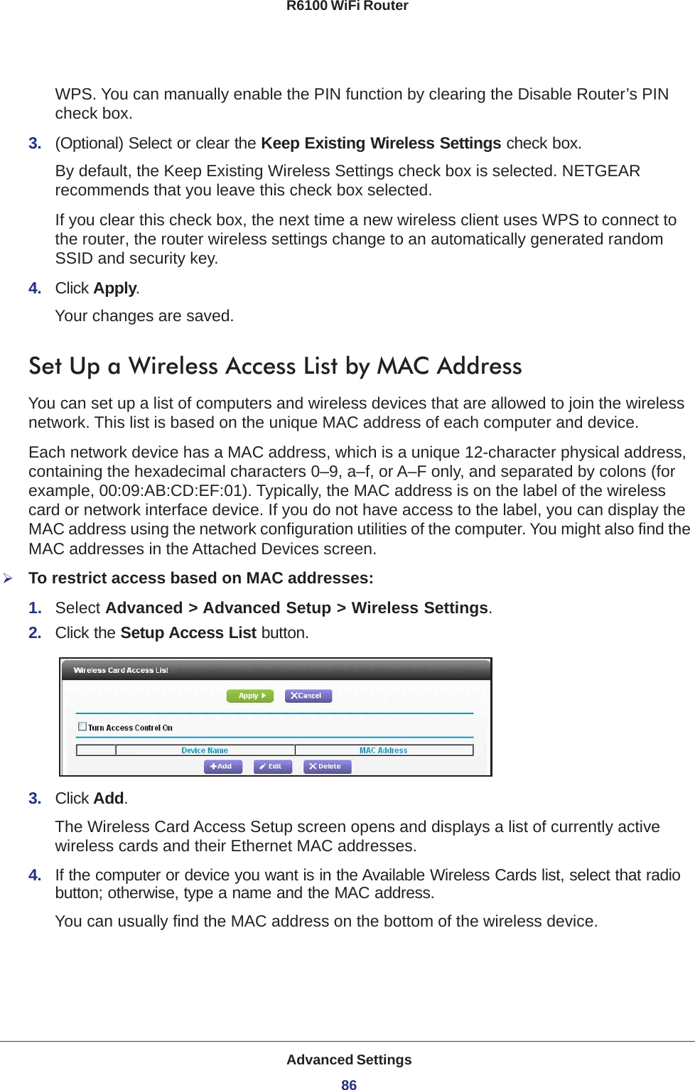 Advanced Settings86R6100 WiFi Router WPS. You can manually enable the PIN function by clearing the Disable Router’s PIN check box.3.  (Optional) Select or clear the Keep Existing Wireless Settings check box.By default, the Keep Existing Wireless Settings check box is selected. NETGEAR recommends that you leave this check box selected.If you clear this check box, the next time a new wireless client uses WPS to connect to the router, the router wireless settings change to an automatically generated random SSID and security key. 4.  Click Apply.Your changes are saved.Set Up a Wireless Access List by MAC AddressYou can set up a list of computers and wireless devices that are allowed to join the wireless network. This list is based on the unique MAC address of each computer and device.Each network device has a MAC address, which is a unique 12-character physical address, containing the hexadecimal characters 0–9, a–f, or A–F only, and separated by colons (for example, 00:09:AB:CD:EF:01). Typically, the MAC address is on the label of the wireless card or network interface device. If you do not have access to the label, you can display the MAC address using the network configuration utilities of the computer. You might also find the MAC addresses in the Attached Devices screen.To restrict access based on MAC addresses:1.  Select Advanced &gt; Advanced Setup &gt; Wireless Settings.2.  Click the Setup Access List button.3.  Click Add.The Wireless Card Access Setup screen opens and displays a list of currently active wireless cards and their Ethernet MAC addresses.4.  If the computer or device you want is in the Available Wireless Cards list, select that radio button; otherwise, type a name and the MAC address. You can usually find the MAC address on the bottom of the wireless device.