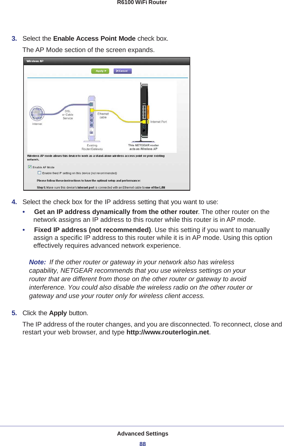 Advanced Settings88R6100 WiFi Router 3.  Select the Enable Access Point Mode check box. The AP Mode section of the screen expands.4.  Select the check box for the IP address setting that you want to use:•     Get an IP address dynamically from the other router. The other router on the network assigns an IP address to this router while this router is in AP mode.•     Fixed IP address (not recommended). Use this setting if you want to manually assign a specific IP address to this router while it is in AP mode. Using this option effectively requires advanced network experience.Note:  If the other router or gateway in your network also has wireless capability, NETGEAR recommends that you use wireless settings on your router that are different from those on the other router or gateway to avoid interference. You could also disable the wireless radio on the other router or gateway and use your router only for wireless client access.5.  Click the Apply button.The IP address of the router changes, and you are disconnected. To reconnect, close and restart your web browser, and type http://www.routerlogin.net.