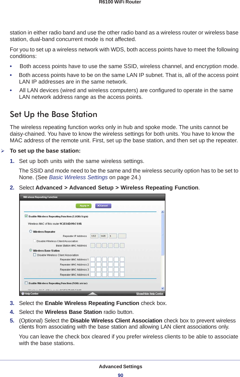 Advanced Settings90R6100 WiFi Router station in either radio band and use the other radio band as a wireless router or wireless base station, dual-band concurrent mode is not affected.For you to set up a wireless network with WDS, both access points have to meet the following conditions:•     Both access points have to use the same SSID, wireless channel, and encryption mode.•     Both access points have to be on the same LAN IP subnet. That is, all of the access point LAN IP addresses are in the same network.•     All LAN devices (wired and wireless computers) are configured to operate in the same LAN network address range as the access points.Set Up the Base Station The wireless repeating function works only in hub and spoke mode. The units cannot be daisy-chained. You have to know the wireless settings for both units. You have to know the MAC address of the remote unit. First, set up the base station, and then set up the repeater.To set up the base station:1.  Set up both units with the same wireless settings.The SSID and mode need to be the same and the wireless security option has to be set to None. (See Basic Wireless Settings on page  24.)2.  Select Advanced &gt; Advanced Setup &gt; Wireless Repeating Function.3.  Select the Enable Wireless Repeating Function check box.4.  Select the Wireless Base Station radio button.5.  (Optional) Select the Disable Wireless Client Association check box to prevent wireless clients from associating with the base station and allowing LAN client associations only. You can leave the check box cleared if you prefer wireless clients to be able to associate with the base stations.