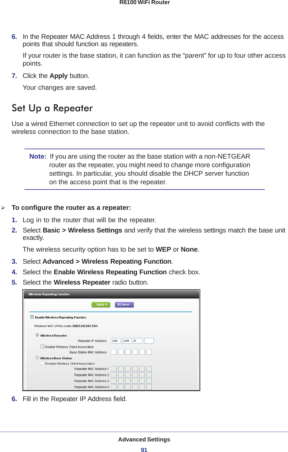 Advanced Settings91 R6100 WiFi Router6.  In the Repeater MAC Address 1 through 4 fields, enter the MAC addresses for the access points that should function as repeaters.If your router is the base station, it can function as the “parent” for up to four other access points.7.  Click the Apply button. Your changes are saved.Set Up a RepeaterUse a wired Ethernet connection to set up the repeater unit to avoid conflicts with the wireless connection to the base station.Note:  If you are using the router as the base station with a non-NETGEAR router as the repeater, you might need to change more configuration settings. In particular, you should disable the DHCP server function on the access point that is the repeater.To configure the router as a repeater:1.  Log in to the router that will be the repeater. 2.  Select Basic &gt; Wireless Settings and verify that the wireless settings match the base unit exactly. The wireless security option has to be set to WEP or None.3.  Select Advanced &gt; Wireless Repeating Function.4.  Select the Enable Wireless Repeating Function check box.5.  Select the Wireless Repeater radio button.6.  Fill in the Repeater IP Address field. 