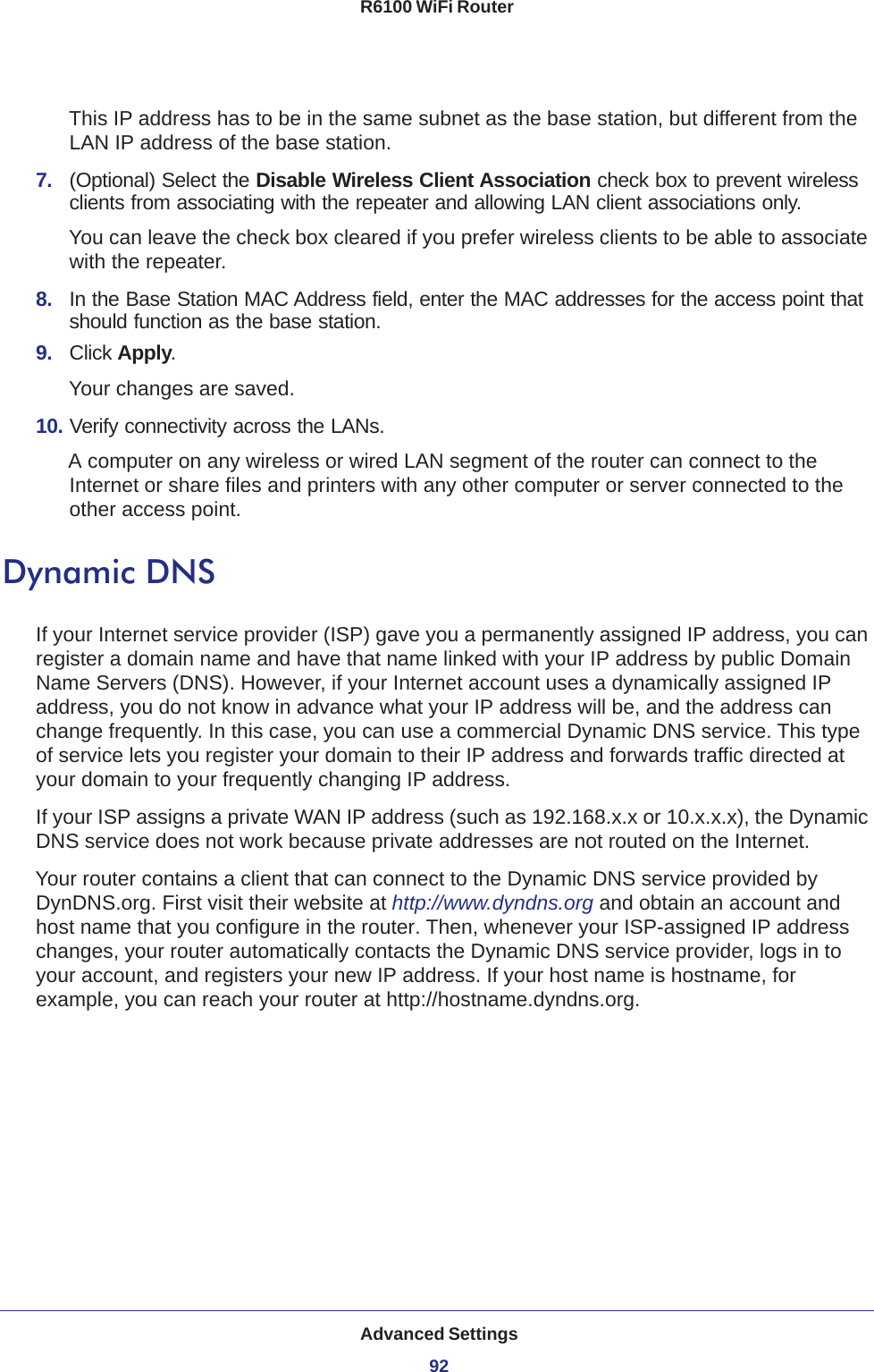 Advanced Settings92R6100 WiFi Router This IP address has to be in the same subnet as the base station, but different from the LAN IP address of the base station.7.  (Optional) Select the Disable Wireless Client Association check box to prevent wireless clients from associating with the repeater and allowing LAN client associations only.You can leave the check box cleared if you prefer wireless clients to be able to associate with the repeater.8.  In the Base Station MAC Address field, enter the MAC addresses for the access point that should function as the base station.9.  Click Apply.Your changes are saved.10. Verify connectivity across the LANs. A computer on any wireless or wired LAN segment of the router can connect to the Internet or share files and printers with any other computer or server connected to the other access point.Dynamic DNSIf your Internet service provider (ISP) gave you a permanently assigned IP address, you can register a domain name and have that name linked with your IP address by public Domain Name Servers (DNS). However, if your Internet account uses a dynamically assigned IP address, you do not know in advance what your IP address will be, and the address can change frequently. In this case, you can use a commercial Dynamic DNS service. This type of service lets you register your domain to their IP address and forwards traffic directed at your domain to your frequently changing IP address.If your ISP assigns a private WAN IP address (such as 192.168.x.x or 10.x.x.x), the Dynamic DNS service does not work because private addresses are not routed on the Internet.Your router contains a client that can connect to the Dynamic DNS service provided by DynDNS.org. First visit their website at http://www.dyndns.org and obtain an account and host name that you configure in the router. Then, whenever your ISP-assigned IP address changes, your router automatically contacts the Dynamic DNS service provider, logs in to your account, and registers your new IP address. If your host name is hostname, for example, you can reach your router at http://hostname.dyndns.org.