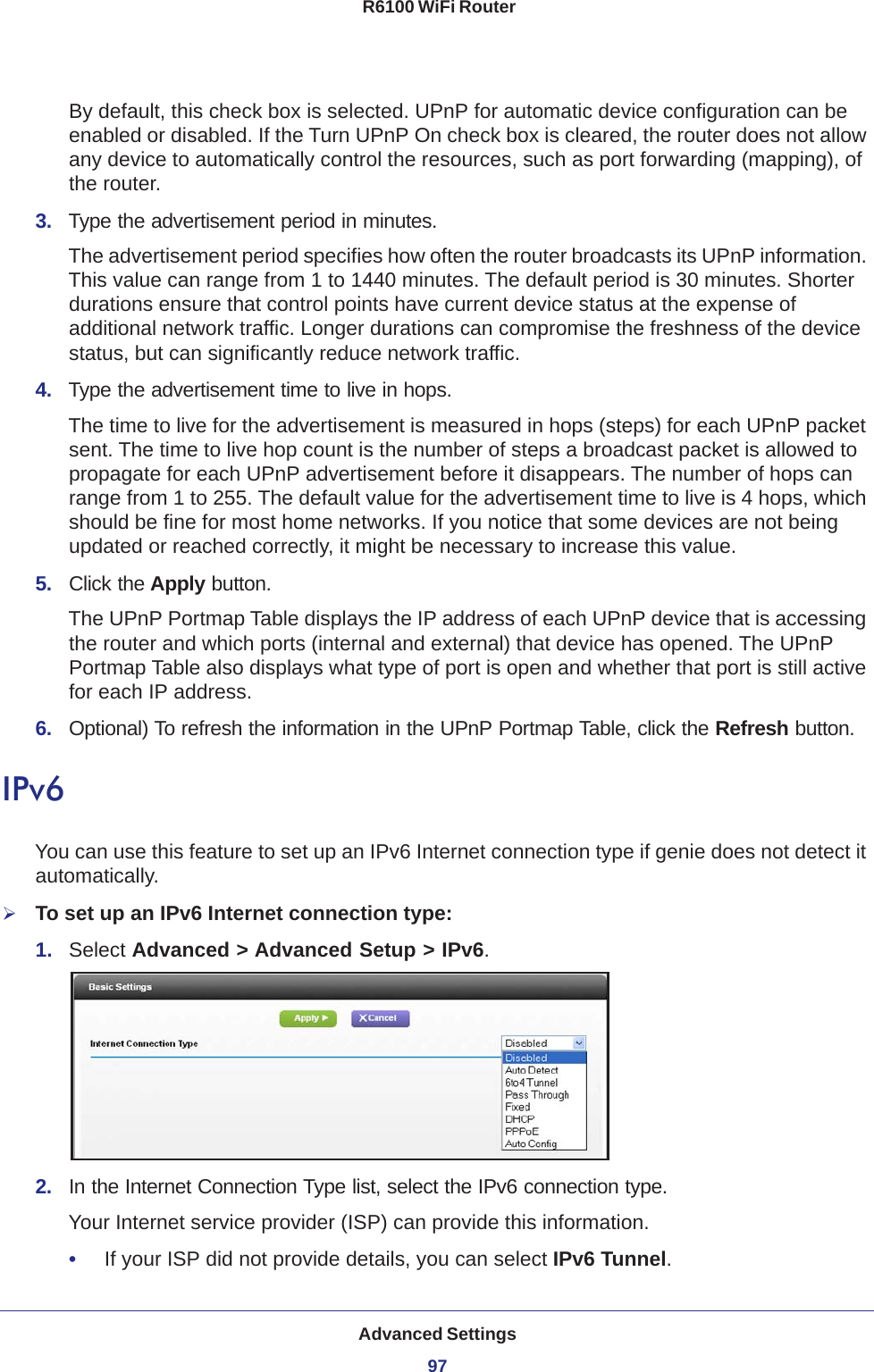 Advanced Settings97 R6100 WiFi RouterBy default, this check box is selected. UPnP for automatic device configuration can be enabled or disabled. If the Turn UPnP On check box is cleared, the router does not allow any device to automatically control the resources, such as port forwarding (mapping), of the router.3.  Type the advertisement period in minutes.The advertisement period specifies how often the router broadcasts its UPnP information. This value can range from 1 to 1440 minutes. The default period is 30 minutes. Shorter durations ensure that control points have current device status at the expense of additional network traffic. Longer durations can compromise the freshness of the device status, but can significantly reduce network traffic.4.  Type the advertisement time to live in hops.The time to live for the advertisement is measured in hops (steps) for each UPnP packet sent. The time to live hop count is the number of steps a broadcast packet is allowed to propagate for each UPnP advertisement before it disappears. The number of hops can range from 1 to 255. The default value for the advertisement time to live is 4 hops, which should be fine for most home networks. If you notice that some devices are not being updated or reached correctly, it might be necessary to increase this value.5.  Click the Apply button.The UPnP Portmap Table displays the IP address of each UPnP device that is accessing the router and which ports (internal and external) that device has opened. The UPnP Portmap Table also displays what type of port is open and whether that port is still active for each IP address.6.  Optional) To refresh the information in the UPnP Portmap Table, click the Refresh button.IPv6You can use this feature to set up an IPv6 Internet connection type if genie does not detect it automatically.To set up an IPv6 Internet connection type:1.  Select Advanced &gt; Advanced Setup &gt; IPv6.2.  In the Internet Connection Type list, select the IPv6 connection type. Your Internet service provider (ISP) can provide this information.•     If your ISP did not provide details, you can select IPv6 Tunnel. 