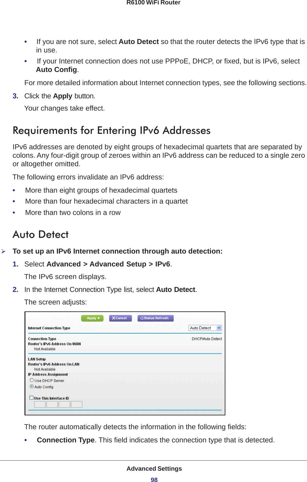 Advanced Settings98R6100 WiFi Router •     If you are not sure, select Auto Detect so that the router detects the IPv6 type that is in use.•     If your Internet connection does not use PPPoE, DHCP, or fixed, but is IPv6, select Auto Config.For more detailed information about Internet connection types, see the following sections.3.  Click the Apply button.Your changes take effect.Requirements for Entering IPv6 AddressesIPv6 addresses are denoted by eight groups of hexadecimal quartets that are separated by colons. Any four-digit group of zeroes within an IPv6 address can be reduced to a single zero or altogether omitted.The following errors invalidate an IPv6 address:•     More than eight groups of hexadecimal quartets•     More than four hexadecimal characters in a quartet•     More than two colons in a rowAuto DetectTo set up an IPv6 Internet connection through auto detection:1.  Select Advanced &gt; Advanced Setup &gt; IPv6.The IPv6 screen displays.2.  In the Internet Connection Type list, select Auto Detect.The screen adjusts:The router automatically detects the information in the following fields:•     Connection Type. This field indicates the connection type that is detected.