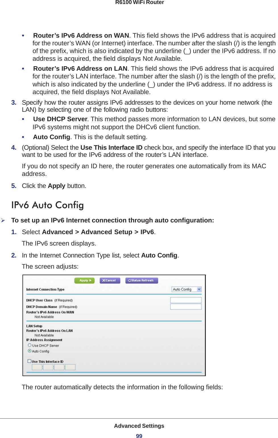 Advanced Settings99 R6100 WiFi Router•     Router’s IPv6 Address on WAN. This field shows the IPv6 address that is acquired for the router’s WAN (or Internet) interface. The number after the slash (/) is the length of the prefix, which is also indicated by the underline (_) under the IPv6 address. If no address is acquired, the field displays Not Available.•     Router’s IPv6 Address on LAN. This field shows the IPv6 address that is acquired for the router’s LAN interface. The number after the slash (/) is the length of the prefix, which is also indicated by the underline (_) under the IPv6 address. If no address is acquired, the field displays Not Available.3.  Specify how the router assigns IPv6 addresses to the devices on your home network (the LAN) by selecting one of the following radio buttons:•     Use DHCP Server. This method passes more information to LAN devices, but some IPv6 systems might not support the DHCv6 client function.•     Auto Config. This is the default setting.4.  (Optional) Select the Use This Interface ID check box, and specify the interface ID that you want to be used for the IPv6 address of the router’s LAN interface.If you do not specify an ID here, the router generates one automatically from its MAC address.5.  Click the Apply button.IPv6 Auto ConfigTo set up an IPv6 Internet connection through auto configuration:1.  Select Advanced &gt; Advanced Setup &gt; IPv6.The IPv6 screen displays.2.  In the Internet Connection Type list, select Auto Config.The screen adjusts:The router automatically detects the information in the following fields: