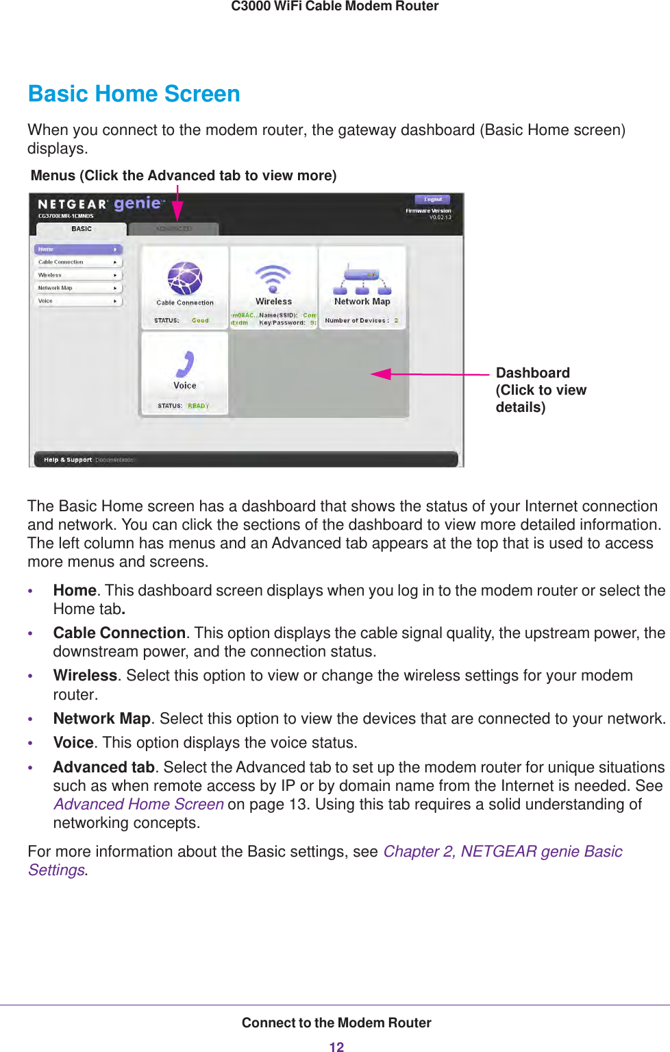 Connect to the Modem Router12C3000 WiFi Cable Modem Router Basic Home ScreenWhen you connect to the modem router, the gateway dashboard (Basic Home screen) displays.Menus (Click the Advanced tab to view more)Dashboard (Click to view details)The Basic Home screen has a dashboard that shows the status of your Internet connection and network. You can click the sections of the dashboard to view more detailed information. The left column has menus and an Advanced tab appears at the top that is used to access more menus and screens.•Home. This dashboard screen displays when you log in to the modem router or select the Home tab. •Cable Connection. This option displays the cable signal quality, the upstream power, the downstream power, and the connection status.•Wireless. Select this option to view or change the wireless settings for your modem router.•Network Map. Select this option to view the devices that are connected to your network.•Voice. This option displays the voice status.•Advanced tab. Select the Advanced tab to set up the modem router for unique situations such as when remote access by IP or by domain name from the Internet is needed. See Advanced Home Screen on page  13. Using this tab requires a solid understanding of networking concepts.For more information about the Basic settings, see Chapter 2, NETGEAR genie Basic Settings.