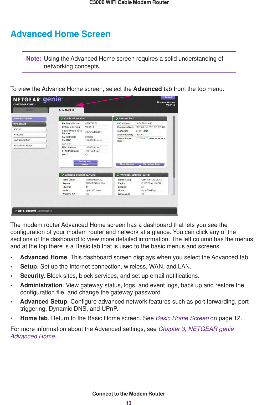 Connect to the Modem Router13 C3000 WiFi Cable Modem RouterAdvanced Home ScreenNote: Using the Advanced Home screen requires a solid understanding of networking concepts.To view the Advance Home screen, select the Advanced tab from the top menu.The modem router Advanced Home screen has a dashboard that lets you see the configuration of your modem router and network at a glance. You can click any of the sections of the dashboard to view more detailed information. The left column has the menus, and at the top there is a Basic tab that is used to the basic menus and screens.•Advanced Home. This dashboard screen displays when you select the Advanced tab. •Setup. Set up the Internet connection, wireless, WAN, and LAN.•Security. Block sites, block services, and set up email notifications.•Administration. View gateway status, logs, and event logs, back up and restore the configuration file, and change the gateway password.•Advanced Setup. Configure advanced network features such as port forwarding, port triggering, Dynamic DNS, and UPnP.•Home tab. Return to the Basic Home screen. See Basic Home Screen on page  12. For more information about the Advanced settings, see Chapter 3, NETGEAR genie Advanced Home.