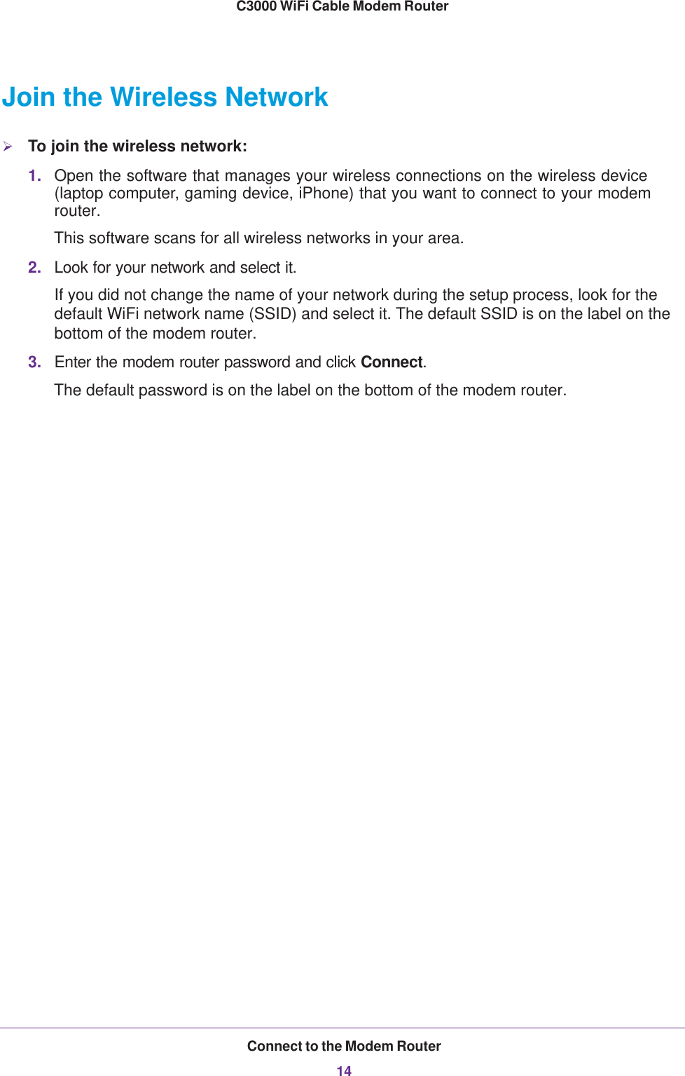 Connect to the Modem Router14C3000 WiFi Cable Modem Router Join the Wireless NetworkTo join the wireless network:1. Open the software that manages your wireless connections on the wireless device (laptop computer, gaming device, iPhone) that you want to connect to your modem router. This software scans for all wireless networks in your area.2. Look for your network and select it. If you did not change the name of your network during the setup process, look for the default WiFi network name (SSID) and select it. The default SSID is on the label on the bottom of the modem router.3. Enter the modem router password and click Connect. The default password is on the label on the bottom of the modem router.