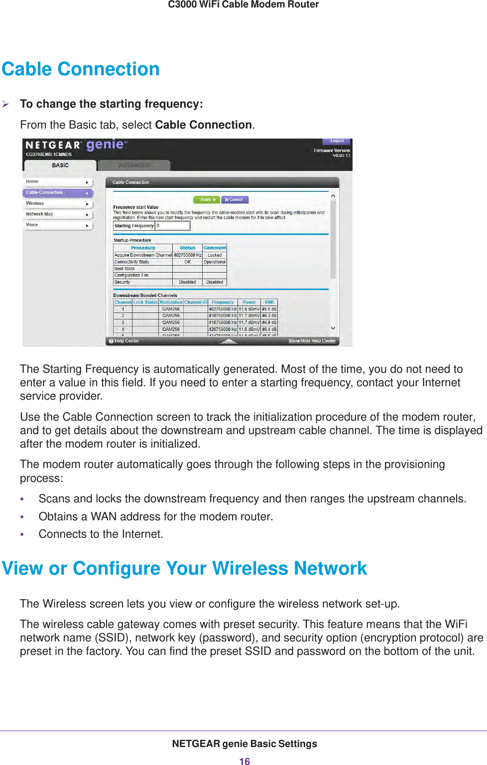 NETGEAR genie Basic Settings16C3000 WiFi Cable Modem Router Cable ConnectionTo change the starting frequency:From the Basic tab, select Cable Connection.The Starting Frequency is automatically generated. Most of the time, you do not need to enter a value in this field. If you need to enter a starting frequency, contact your Internet service provider.Use the Cable Connection screen to track the initialization procedure of the modem router, and to get details about the downstream and upstream cable channel. The time is displayed after the modem router is initialized.The modem router automatically goes through the following steps in the provisioning process:•Scans and locks the downstream frequency and then ranges the upstream channels.•Obtains a WAN address for the modem router.•Connects to the Internet.View or Configure Your Wireless NetworkThe Wireless screen lets you view or configure the wireless network set-up.The wireless cable gateway comes with preset security. This feature means that the WiFi network name (SSID), network key (password), and security option (encryption protocol) are preset in the factory. You can find the preset SSID and password on the bottom of the unit. 