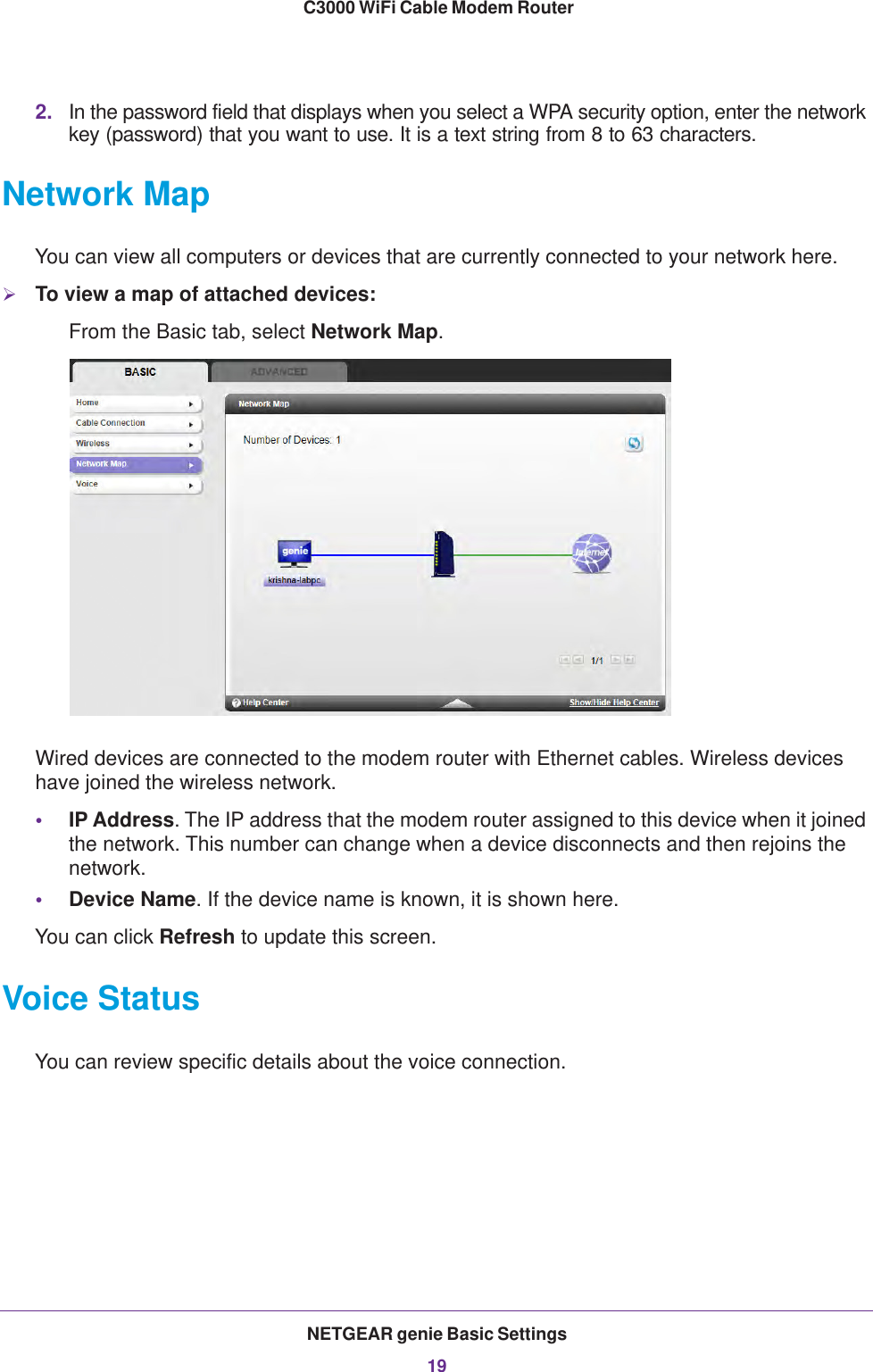 NETGEAR genie Basic Settings19 C3000 WiFi Cable Modem Router2. In the password field that displays when you select a WPA security option, enter the network key (password) that you want to use. It is a text string from 8 to 63 characters.Network MapYou can view all computers or devices that are currently connected to your network here.To view a map of attached devices:From the Basic tab, select Network Map.Wired devices are connected to the modem router with Ethernet cables. Wireless devices have joined the wireless network. •IP Address. The IP address that the modem router assigned to this device when it joined the network. This number can change when a device disconnects and then rejoins the network.•Device Name. If the device name is known, it is shown here. You can click Refresh to update this screen.Voice StatusYou can review specific details about the voice connection.