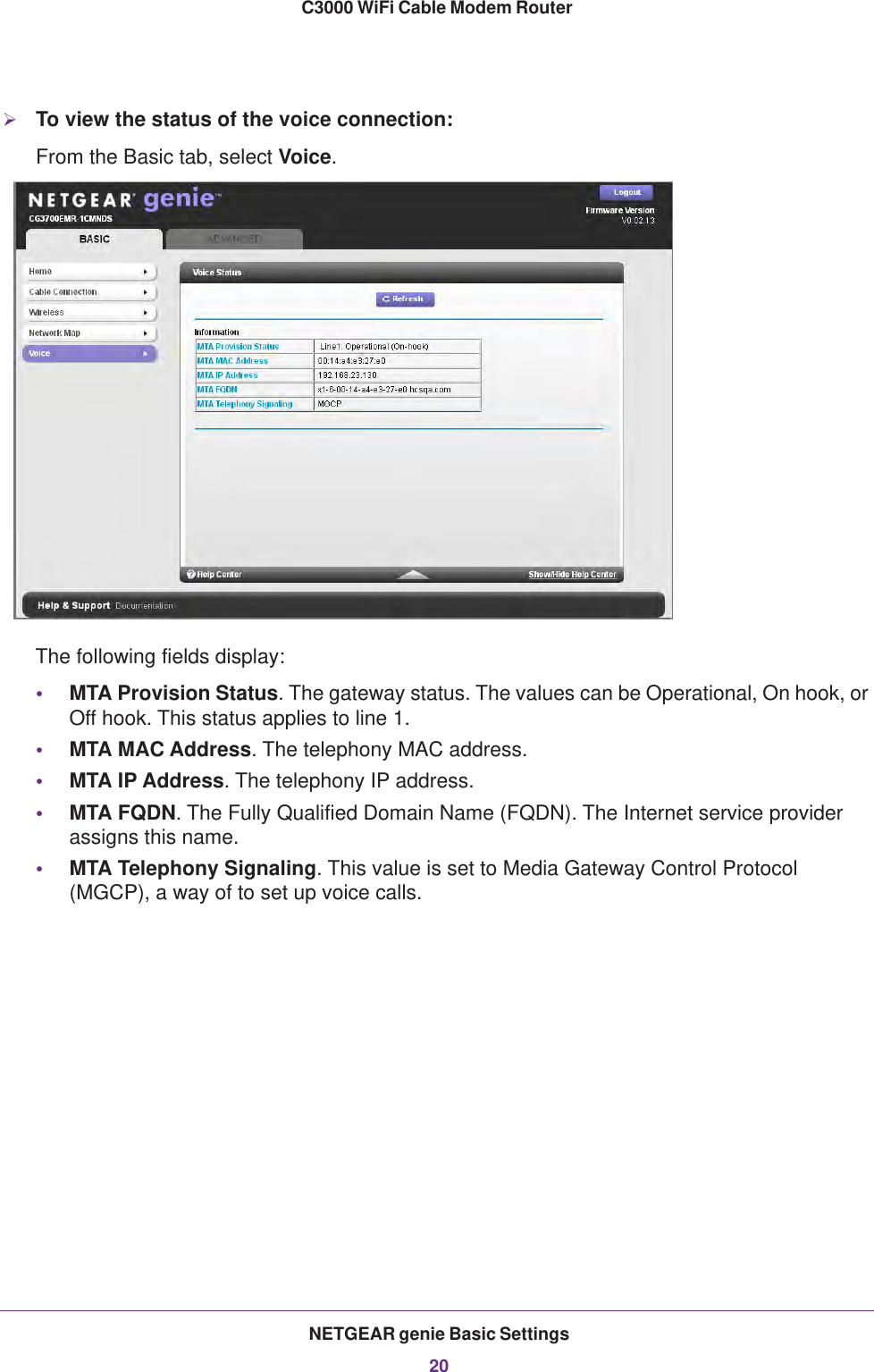 NETGEAR genie Basic Settings20C3000 WiFi Cable Modem Router To view the status of the voice connection:From the Basic tab, select Voice.The following fields display:•MTA Provision Status. The gateway status. The values can be Operational, On hook, or Off hook. This status applies to line 1.•MTA MAC Address. The telephony MAC address.•MTA IP Address. The telephony IP address.•MTA FQDN. The Fully Qualified Domain Name (FQDN). The Internet service provider assigns this name.•MTA Telephony Signaling. This value is set to Media Gateway Control Protocol (MGCP), a way of to set up voice calls.