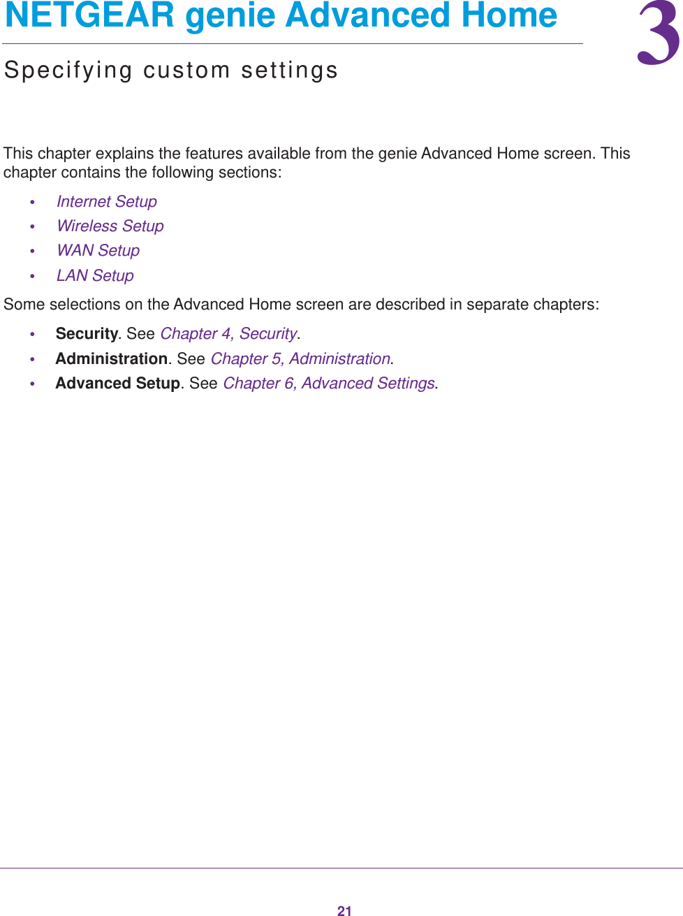 2133.   NETGEAR genie Advanced HomeSpecifying custom settingsThis chapter explains the features available from the genie Advanced Home screen. This chapter contains the following sections:•Internet Setup •Wireless Setup •WAN Setup •LAN Setup Some selections on the Advanced Home screen are described in separate chapters:•Security. See Chapter 4, Security.•Administration. See Chapter 5, Administration.•Advanced Setup. See Chapter 6, Advanced Settings.