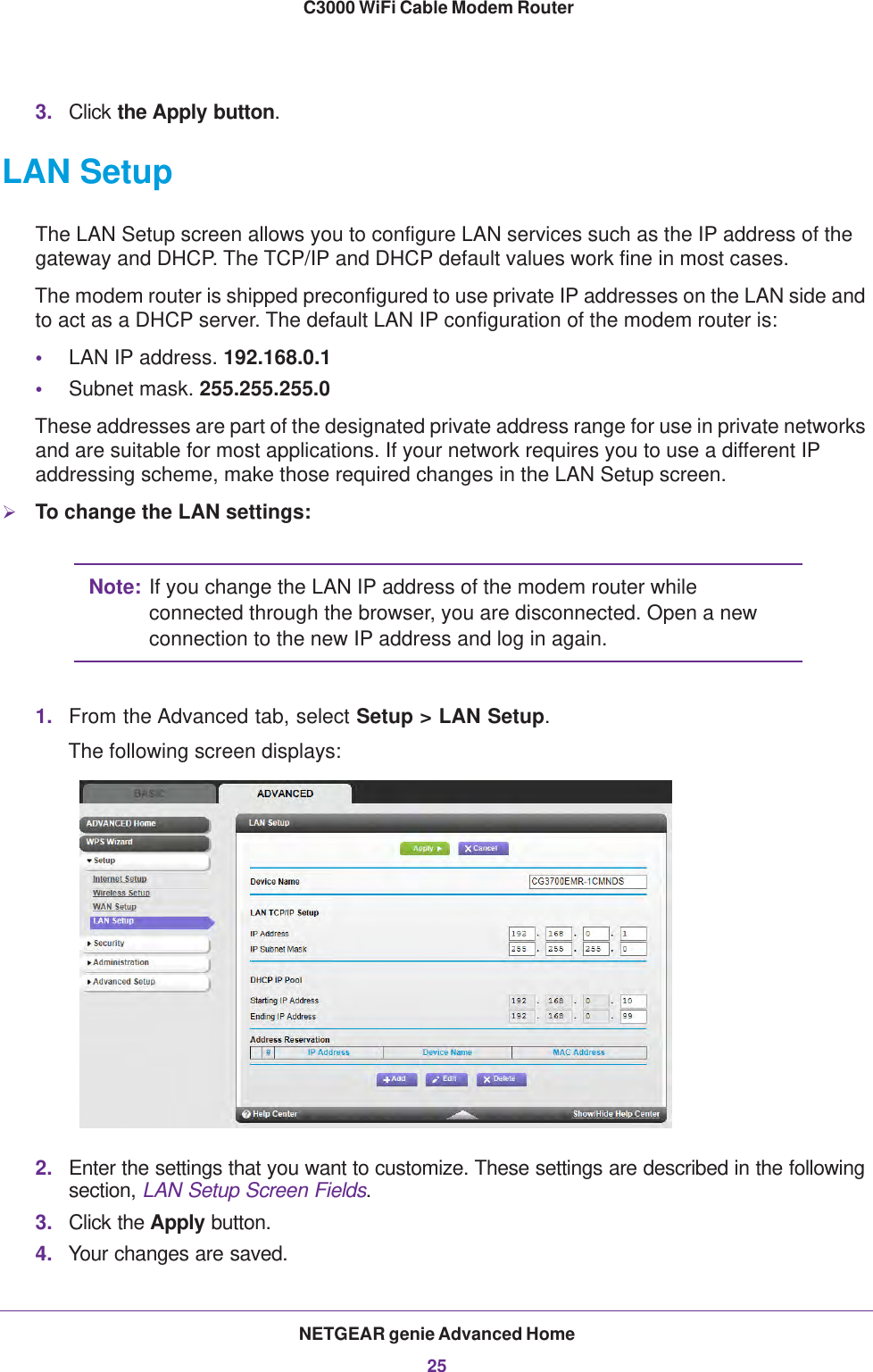 NETGEAR genie Advanced Home25 C3000 WiFi Cable Modem Router3. Click the Apply button.LAN SetupThe LAN Setup screen allows you to configure LAN services such as the IP address of the gateway and DHCP. The TCP/IP and DHCP default values work fine in most cases.The modem router is shipped preconfigured to use private IP addresses on the LAN side and to act as a DHCP server. The default LAN IP configuration of the modem router is:•LAN IP address. 192.168.0.1•Subnet mask. 255.255.255.0These addresses are part of the designated private address range for use in private networks and are suitable for most applications. If your network requires you to use a different IP addressing scheme, make those required changes in the LAN Setup screen.To change the LAN settings:Note: If you change the LAN IP address of the modem router while connected through the browser, you are disconnected. Open a new connection to the new IP address and log in again.1. From the Advanced tab, select Setup &gt; LAN Setup.The following screen displays:2. Enter the settings that you want to customize. These settings are described in the following section, LAN Setup Screen Fields.3. Click the Apply button.4. Your changes are saved.