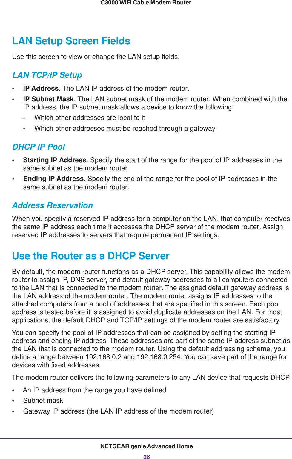 NETGEAR genie Advanced Home26C3000 WiFi Cable Modem Router LAN Setup Screen FieldsUse this screen to view or change the LAN setup fields.LAN TCP/IP Setup•IP Address. The LAN IP address of the modem router.•IP Subnet Mask. The LAN subnet mask of the modem router. When combined with the IP address, the IP subnet mask allows a device to know the following:-Which other addresses are local to it-Which other addresses must be reached through a gatewayDHCP IP Pool•Starting IP Address. Specify the start of the range for the pool of IP addresses in the same subnet as the modem router.•Ending IP Address. Specify the end of the range for the pool of IP addresses in the same subnet as the modem router.Address ReservationWhen you specify a reserved IP address for a computer on the LAN, that computer receives the same IP address each time it accesses the DHCP server of the modem router. Assign reserved IP addresses to servers that require permanent IP settings. Use the Router as a DHCP ServerBy default, the modem router functions as a DHCP server. This capability allows the modem router to assign IP, DNS server, and default gateway addresses to all computers connected to the LAN that is connected to the modem router. The assigned default gateway address is the LAN address of the modem router. The modem router assigns IP addresses to the attached computers from a pool of addresses that are specified in this screen. Each pool address is tested before it is assigned to avoid duplicate addresses on the LAN. For most applications, the default DHCP and TCP/IP settings of the modem router are satisfactory. You can specify the pool of IP addresses that can be assigned by setting the starting IP address and ending IP address. These addresses are part of the same IP address subnet as the LAN that is connected to the modem router. Using the default addressing scheme, you define a range between 192.168.0.2 and 192.168.0.254. You can save part of the range for devices with fixed addresses.The modem router delivers the following parameters to any LAN device that requests DHCP:•An IP address from the range you have defined•Subnet mask•Gateway IP address (the LAN IP address of the modem router)
