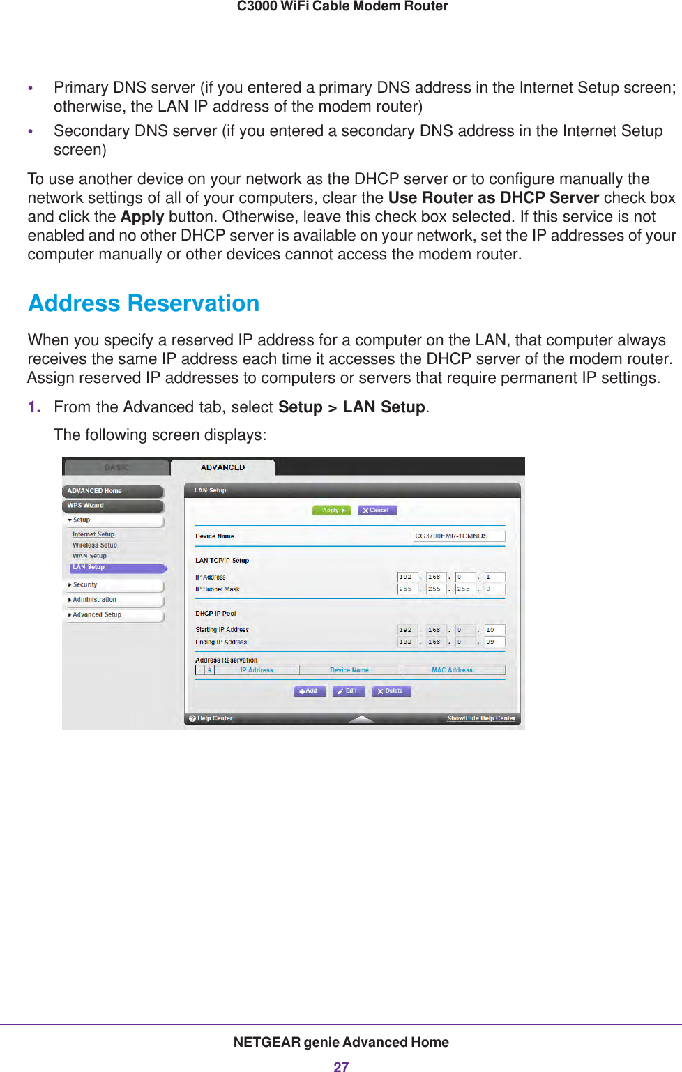 NETGEAR genie Advanced Home27 C3000 WiFi Cable Modem Router•Primary DNS server (if you entered a primary DNS address in the Internet Setup screen; otherwise, the LAN IP address of the modem router)•Secondary DNS server (if you entered a secondary DNS address in the Internet Setup screen)To use another device on your network as the DHCP server or to configure manually the network settings of all of your computers, clear the Use Router as DHCP Server check box and click the Apply button. Otherwise, leave this check box selected. If this service is not enabled and no other DHCP server is available on your network, set the IP addresses of your computer manually or other devices cannot access the modem router.Address ReservationWhen you specify a reserved IP address for a computer on the LAN, that computer always receives the same IP address each time it accesses the DHCP server of the modem router. Assign reserved IP addresses to computers or servers that require permanent IP settings. 1. From the Advanced tab, select Setup &gt; LAN Setup.The following screen displays:
