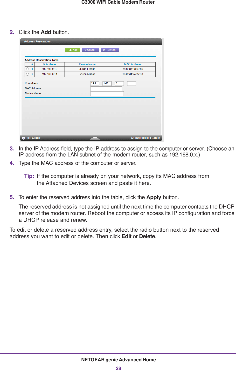 NETGEAR genie Advanced Home28C3000 WiFi Cable Modem Router 2. Click the Add button. 3. In the IP Address field, type the IP address to assign to the computer or server. (Choose an IP address from the LAN subnet of the modem router, such as 192.168.0.x.) 4. Type the MAC address of the computer or server.Tip: If the computer is already on your network, copy its MAC address from the Attached Devices screen and paste it here.5. To enter the reserved address into the table, click the Apply button. The reserved address is not assigned until the next time the computer contacts the DHCP server of the modem router. Reboot the computer or access its IP configuration and force a DHCP release and renew.To edit or delete a reserved address entry, select the radio button next to the reserved address you want to edit or delete. Then click Edit or Delete.