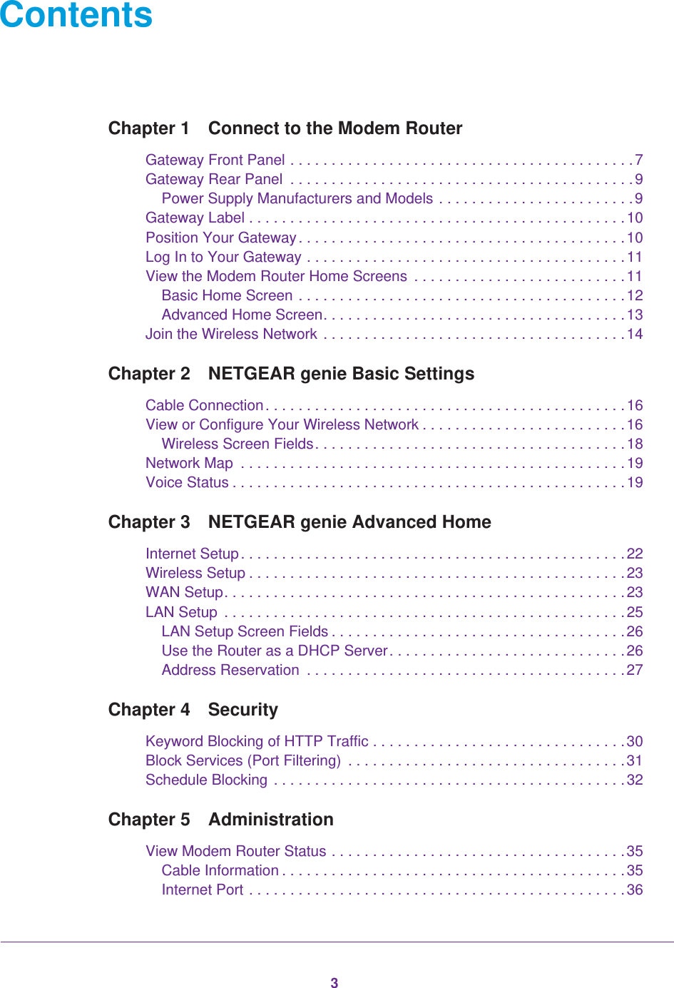 3ContentsChapter 1  Connect to the Modem RouterGateway Front Panel . . . . . . . . . . . . . . . . . . . . . . . . . . . . . . . . . . . . . . . . . .7Gateway Rear Panel  . . . . . . . . . . . . . . . . . . . . . . . . . . . . . . . . . . . . . . . . . .9Power Supply Manufacturers and Models . . . . . . . . . . . . . . . . . . . . . . . .9Gateway Label . . . . . . . . . . . . . . . . . . . . . . . . . . . . . . . . . . . . . . . . . . . . . .10Position Your Gateway. . . . . . . . . . . . . . . . . . . . . . . . . . . . . . . . . . . . . . . . 10Log In to Your Gateway . . . . . . . . . . . . . . . . . . . . . . . . . . . . . . . . . . . . . . .11View the Modem Router Home Screens  . . . . . . . . . . . . . . . . . . . . . . . . . .11Basic Home Screen . . . . . . . . . . . . . . . . . . . . . . . . . . . . . . . . . . . . . . . .12Advanced Home Screen. . . . . . . . . . . . . . . . . . . . . . . . . . . . . . . . . . . . .13Join the Wireless Network . . . . . . . . . . . . . . . . . . . . . . . . . . . . . . . . . . . . . 14Chapter 2  NETGEAR genie Basic SettingsCable Connection. . . . . . . . . . . . . . . . . . . . . . . . . . . . . . . . . . . . . . . . . . . . 16View or Configure Your Wireless Network . . . . . . . . . . . . . . . . . . . . . . . . .16Wireless Screen Fields. . . . . . . . . . . . . . . . . . . . . . . . . . . . . . . . . . . . . .18Network Map  . . . . . . . . . . . . . . . . . . . . . . . . . . . . . . . . . . . . . . . . . . . . . . .19Voice Status . . . . . . . . . . . . . . . . . . . . . . . . . . . . . . . . . . . . . . . . . . . . . . . .19Chapter 3  NETGEAR genie Advanced HomeInternet Setup. . . . . . . . . . . . . . . . . . . . . . . . . . . . . . . . . . . . . . . . . . . . . . . 22Wireless Setup . . . . . . . . . . . . . . . . . . . . . . . . . . . . . . . . . . . . . . . . . . . . . .23WAN Setup. . . . . . . . . . . . . . . . . . . . . . . . . . . . . . . . . . . . . . . . . . . . . . . . .23LAN Setup  . . . . . . . . . . . . . . . . . . . . . . . . . . . . . . . . . . . . . . . . . . . . . . . . .25LAN Setup Screen Fields . . . . . . . . . . . . . . . . . . . . . . . . . . . . . . . . . . . .26Use the Router as a DHCP Server. . . . . . . . . . . . . . . . . . . . . . . . . . . . .26Address Reservation  . . . . . . . . . . . . . . . . . . . . . . . . . . . . . . . . . . . . . . .27Chapter 4  SecurityKeyword Blocking of HTTP Traffic . . . . . . . . . . . . . . . . . . . . . . . . . . . . . . .30Block Services (Port Filtering)  . . . . . . . . . . . . . . . . . . . . . . . . . . . . . . . . . .31Schedule Blocking . . . . . . . . . . . . . . . . . . . . . . . . . . . . . . . . . . . . . . . . . . . 32Chapter 5  AdministrationView Modem Router Status . . . . . . . . . . . . . . . . . . . . . . . . . . . . . . . . . . . .35Cable Information . . . . . . . . . . . . . . . . . . . . . . . . . . . . . . . . . . . . . . . . . .35Internet Port . . . . . . . . . . . . . . . . . . . . . . . . . . . . . . . . . . . . . . . . . . . . . .36