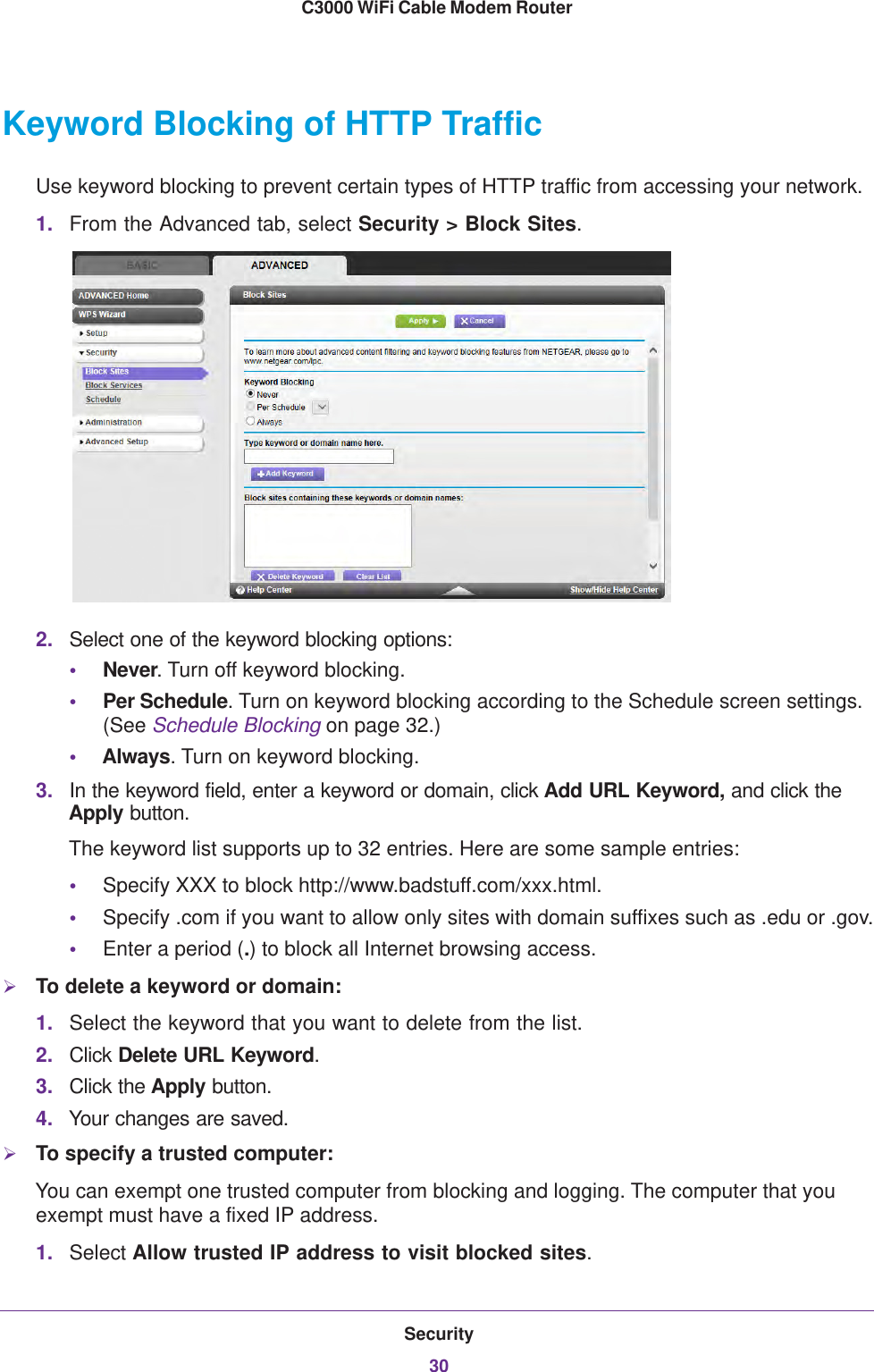 Security30C3000 WiFi Cable Modem Router Keyword Blocking of HTTP TrafficUse keyword blocking to prevent certain types of HTTP traffic from accessing your network.1. From the Advanced tab, select Security &gt; Block Sites.2. Select one of the keyword blocking options:•Never. Turn off keyword blocking.•Per Schedule. Turn on keyword blocking according to the Schedule screen settings. (See Schedule Blocking on page  32.)•Always. Turn on keyword blocking.3. In the keyword field, enter a keyword or domain, click Add URL Keyword, and click the Apply button.The keyword list supports up to 32 entries. Here are some sample entries:•Specify XXX to block http://www.badstuff.com/xxx.html.•Specify .com if you want to allow only sites with domain suffixes such as .edu or .gov.•Enter a period (.) to block all Internet browsing access.To delete a keyword or domain:1. Select the keyword that you want to delete from the list.2. Click Delete URL Keyword.3. Click the Apply button.4. Your changes are saved.To specify a trusted computer:You can exempt one trusted computer from blocking and logging. The computer that you exempt must have a fixed IP address.1. Select Allow trusted IP address to visit blocked sites.