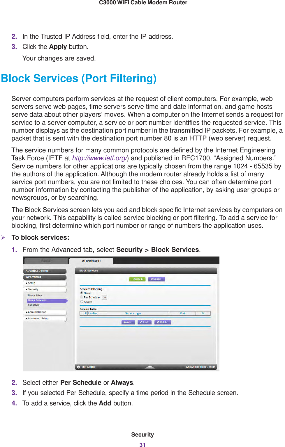 Security31 C3000 WiFi Cable Modem Router2. In the Trusted IP Address field, enter the IP address.3. Click the Apply button.Your changes are saved.Block Services (Port Filtering)Server computers perform services at the request of client computers. For example, web servers serve web pages, time servers serve time and date information, and game hosts serve data about other players’ moves. When a computer on the Internet sends a request for service to a server computer, a service or port number identifies the requested service. This number displays as the destination port number in the transmitted IP packets. For example, a packet that is sent with the destination port number 80 is an HTTP (web server) request. The service numbers for many common protocols are defined by the Internet Engineering Task Force (IETF at http://www.ietf.org/) and published in RFC1700, “Assigned Numbers.” Service numbers for other applications are typically chosen from the range 1024 - 65535 by the authors of the application. Although the modem router already holds a list of many service port numbers, you are not limited to these choices. You can often determine port number information by contacting the publisher of the application, by asking user groups or newsgroups, or by searching.The Block Services screen lets you add and block specific Internet services by computers on your network. This capability is called service blocking or port filtering. To add a service for blocking, first determine which port number or range of numbers the application uses. To block services:1. From the Advanced tab, select Security &gt; Block Services.2. Select either Per Schedule or Always.3. If you selected Per Schedule, specify a time period in the Schedule screen.4. To add a service, click the Add button. 