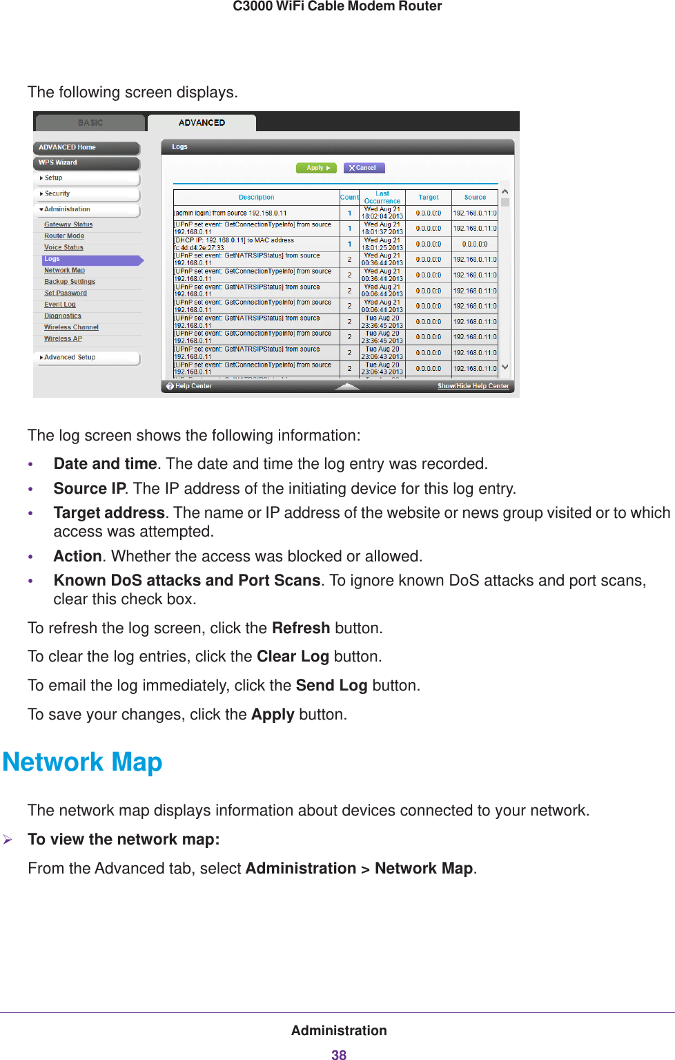 Administration38C3000 WiFi Cable Modem Router The following screen displays.The log screen shows the following information:•Date and time. The date and time the log entry was recorded.•Source IP. The IP address of the initiating device for this log entry.•Target address. The name or IP address of the website or news group visited or to which access was attempted.•Action. Whether the access was blocked or allowed.•Known DoS attacks and Port Scans. To ignore known DoS attacks and port scans, clear this check box.To refresh the log screen, click the Refresh button.To clear the log entries, click the Clear Log button.To email the log immediately, click the Send Log button.To save your changes, click the Apply button.Network MapThe network map displays information about devices connected to your network. To view the network map:From the Advanced tab, select Administration &gt; Network Map.