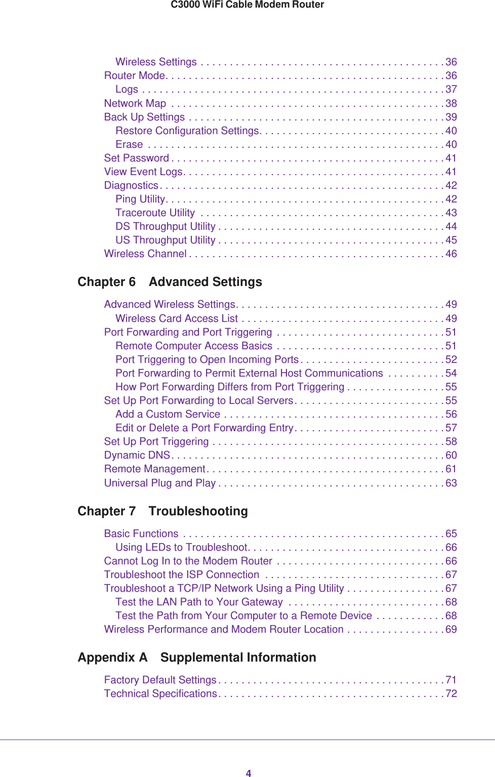 4C3000 WiFi Cable Modem RouterWireless Settings . . . . . . . . . . . . . . . . . . . . . . . . . . . . . . . . . . . . . . . . . . 36Router Mode. . . . . . . . . . . . . . . . . . . . . . . . . . . . . . . . . . . . . . . . . . . . . . . . 36Logs . . . . . . . . . . . . . . . . . . . . . . . . . . . . . . . . . . . . . . . . . . . . . . . . . . . . 37Network Map  . . . . . . . . . . . . . . . . . . . . . . . . . . . . . . . . . . . . . . . . . . . . . . . 38Back Up Settings . . . . . . . . . . . . . . . . . . . . . . . . . . . . . . . . . . . . . . . . . . . . 39Restore Configuration Settings. . . . . . . . . . . . . . . . . . . . . . . . . . . . . . . . 40Erase  . . . . . . . . . . . . . . . . . . . . . . . . . . . . . . . . . . . . . . . . . . . . . . . . . . . 40Set Password . . . . . . . . . . . . . . . . . . . . . . . . . . . . . . . . . . . . . . . . . . . . . . . 41View Event Logs. . . . . . . . . . . . . . . . . . . . . . . . . . . . . . . . . . . . . . . . . . . . . 41Diagnostics. . . . . . . . . . . . . . . . . . . . . . . . . . . . . . . . . . . . . . . . . . . . . . . . . 42Ping Utility. . . . . . . . . . . . . . . . . . . . . . . . . . . . . . . . . . . . . . . . . . . . . . . . 42Traceroute Utility  . . . . . . . . . . . . . . . . . . . . . . . . . . . . . . . . . . . . . . . . . . 43DS Throughput Utility . . . . . . . . . . . . . . . . . . . . . . . . . . . . . . . . . . . . . . . 44US Throughput Utility . . . . . . . . . . . . . . . . . . . . . . . . . . . . . . . . . . . . . . . 45Wireless Channel . . . . . . . . . . . . . . . . . . . . . . . . . . . . . . . . . . . . . . . . . . . . 46Chapter 6  Advanced SettingsAdvanced Wireless Settings. . . . . . . . . . . . . . . . . . . . . . . . . . . . . . . . . . . . 49Wireless Card Access List . . . . . . . . . . . . . . . . . . . . . . . . . . . . . . . . . . . 49Port Forwarding and Port Triggering  . . . . . . . . . . . . . . . . . . . . . . . . . . . . . 51Remote Computer Access Basics . . . . . . . . . . . . . . . . . . . . . . . . . . . . . 51Port Triggering to Open Incoming Ports. . . . . . . . . . . . . . . . . . . . . . . . . 52Port Forwarding to Permit External Host Communications  . . . . . . . . . . 54How Port Forwarding Differs from Port Triggering . . . . . . . . . . . . . . . . . 55Set Up Port Forwarding to Local Servers. . . . . . . . . . . . . . . . . . . . . . . . . . 55Add a Custom Service . . . . . . . . . . . . . . . . . . . . . . . . . . . . . . . . . . . . . . 56Edit or Delete a Port Forwarding Entry. . . . . . . . . . . . . . . . . . . . . . . . . . 57Set Up Port Triggering . . . . . . . . . . . . . . . . . . . . . . . . . . . . . . . . . . . . . . . . 58Dynamic DNS. . . . . . . . . . . . . . . . . . . . . . . . . . . . . . . . . . . . . . . . . . . . . . . 60Remote Management. . . . . . . . . . . . . . . . . . . . . . . . . . . . . . . . . . . . . . . . . 61Universal Plug and Play . . . . . . . . . . . . . . . . . . . . . . . . . . . . . . . . . . . . . . . 63Chapter 7  TroubleshootingBasic Functions  . . . . . . . . . . . . . . . . . . . . . . . . . . . . . . . . . . . . . . . . . . . . . 65Using LEDs to Troubleshoot. . . . . . . . . . . . . . . . . . . . . . . . . . . . . . . . . . 66Cannot Log In to the Modem Router  . . . . . . . . . . . . . . . . . . . . . . . . . . . . . 66Troubleshoot the ISP Connection  . . . . . . . . . . . . . . . . . . . . . . . . . . . . . . .67Troubleshoot a TCP/IP Network Using a Ping Utility . . . . . . . . . . . . . . . . .67Test the LAN Path to Your Gateway  . . . . . . . . . . . . . . . . . . . . . . . . . . . 68Test the Path from Your Computer to a Remote Device . . . . . . . . . . . . 68Wireless Performance and Modem Router Location . . . . . . . . . . . . . . . . . 69Appendix A  Supplemental InformationFactory Default Settings . . . . . . . . . . . . . . . . . . . . . . . . . . . . . . . . . . . . . . . 71Technical Specifications. . . . . . . . . . . . . . . . . . . . . . . . . . . . . . . . . . . . . . . 72