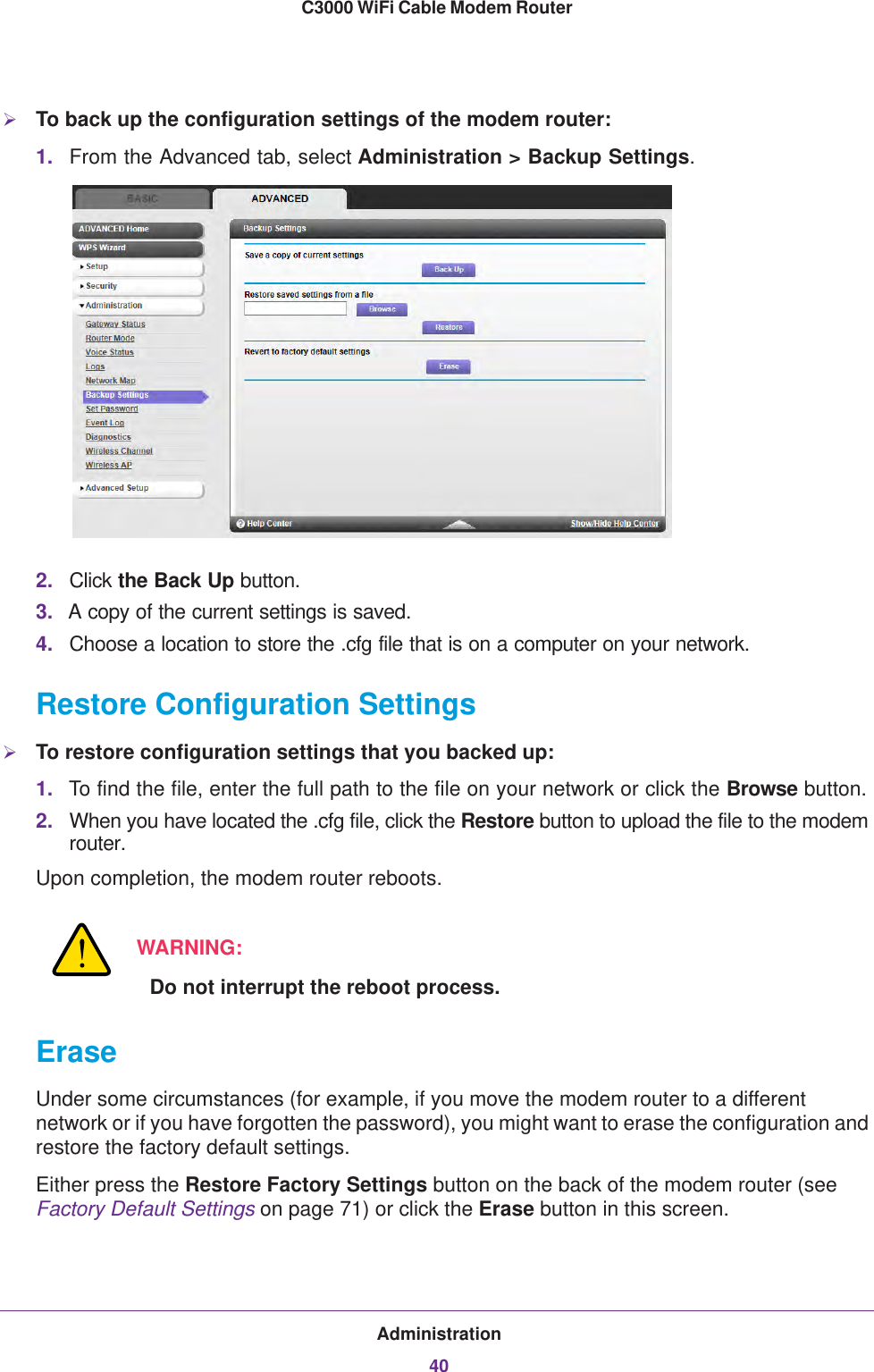 Administration40C3000 WiFi Cable Modem Router To back up the configuration settings of the modem router:1. From the Advanced tab, select Administration &gt; Backup Settings.2. Click the Back Up button.3. A copy of the current settings is saved.4. Choose a location to store the .cfg file that is on a computer on your network.Restore Configuration SettingsTo restore configuration settings that you backed up:1. To find the file, enter the full path to the file on your network or click the Browse button. 2. When you have located the .cfg file, click the Restore button to upload the file to the modem router.Upon completion, the modem router reboots.WARNING:Do not interrupt the reboot process.EraseUnder some circumstances (for example, if you move the modem router to a different network or if you have forgotten the password), you might want to erase the configuration and restore the factory default settings. Either press the Restore Factory Settings button on the back of the modem router (see Factory Default Settings on page  71) or click the Erase button in this screen.