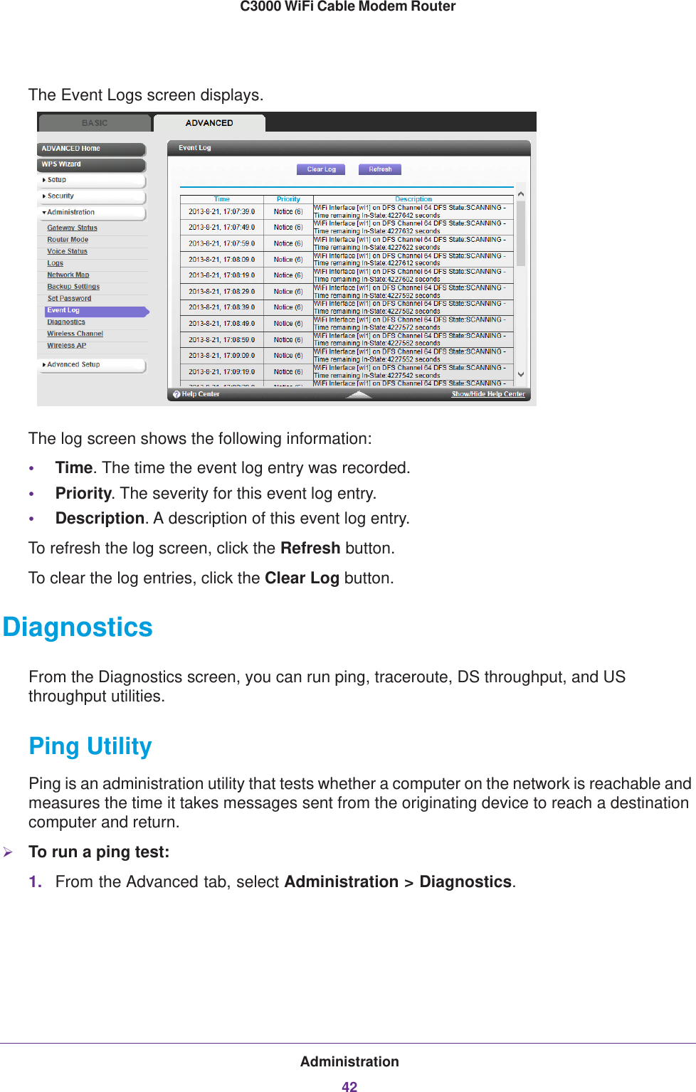 Administration42C3000 WiFi Cable Modem Router The Event Logs screen displays.The log screen shows the following information:•Time. The time the event log entry was recorded.•Priority. The severity for this event log entry.•Description. A description of this event log entry.To refresh the log screen, click the Refresh button.To clear the log entries, click the Clear Log button.DiagnosticsFrom the Diagnostics screen, you can run ping, traceroute, DS throughput, and US throughput utilities. Ping UtilityPing is an administration utility that tests whether a computer on the network is reachable and measures the time it takes messages sent from the originating device to reach a destination computer and return. To run a ping test:1. From the Advanced tab, select Administration &gt; Diagnostics.