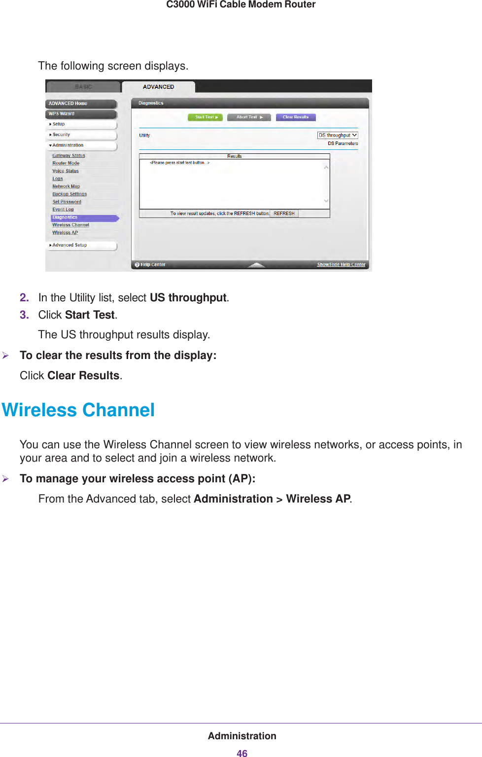 Administration46C3000 WiFi Cable Modem Router The following screen displays.2. In the Utility list, select US throughput.3. Click Start Test. The US throughput results display.To clear the results from the display:Click Clear Results.Wireless ChannelYou can use the Wireless Channel screen to view wireless networks, or access points, in your area and to select and join a wireless network. To manage your wireless access point (AP):From the Advanced tab, select Administration &gt; Wireless AP.