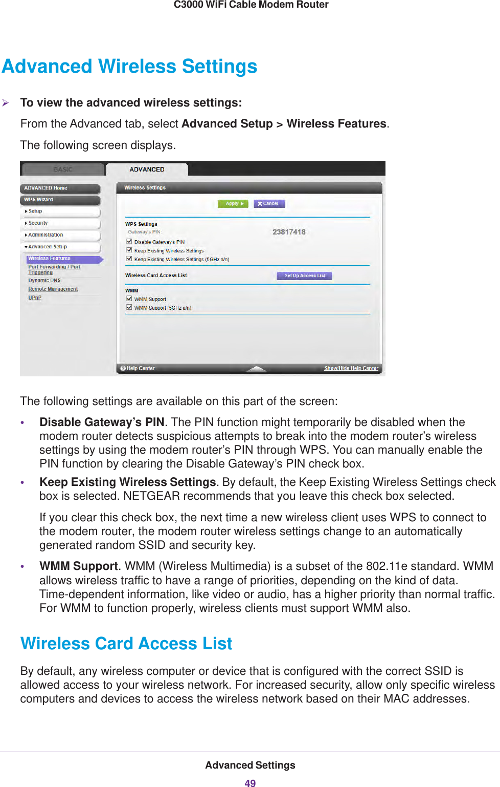 Advanced Settings49 C3000 WiFi Cable Modem RouterAdvanced Wireless SettingsTo view the advanced wireless settings:From the Advanced tab, select Advanced Setup &gt; Wireless Features.The following screen displays.The following settings are available on this part of the screen:•Disable Gateway’s PIN. The PIN function might temporarily be disabled when the modem router detects suspicious attempts to break into the modem router’s wireless settings by using the modem router’s PIN through WPS. You can manually enable the PIN function by clearing the Disable Gateway’s PIN check box. •Keep Existing Wireless Settings. By default, the Keep Existing Wireless Settings check box is selected. NETGEAR recommends that you leave this check box selected.If you clear this check box, the next time a new wireless client uses WPS to connect to the modem router, the modem router wireless settings change to an automatically generated random SSID and security key.•WMM Support. WMM (Wireless Multimedia) is a subset of the 802.11e standard. WMM allows wireless traffic to have a range of priorities, depending on the kind of data. Time-dependent information, like video or audio, has a higher priority than normal traffic. For WMM to function properly, wireless clients must support WMM also.Wireless Card Access ListBy default, any wireless computer or device that is configured with the correct SSID is allowed access to your wireless network. For increased security, allow only specific wireless computers and devices to access the wireless network based on their MAC addresses.