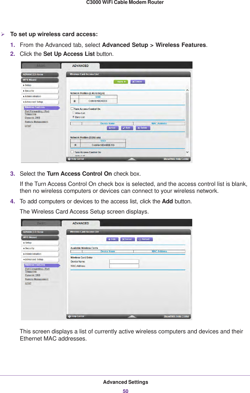 Advanced Settings50C3000 WiFi Cable Modem Router To set up wireless card access:1. From the Advanced tab, select Advanced Setup &gt; Wireless Features.2. Click the Set Up Access List button. 3. Select the Turn Access Control On check box.If the Turn Access Control On check box is selected, and the access control list is blank, then no wireless computers or devices can connect to your wireless network.4. To add computers or devices to the access list, click the Add button.The Wireless Card Access Setup screen displays.This screen displays a list of currently active wireless computers and devices and their Ethernet MAC addresses.